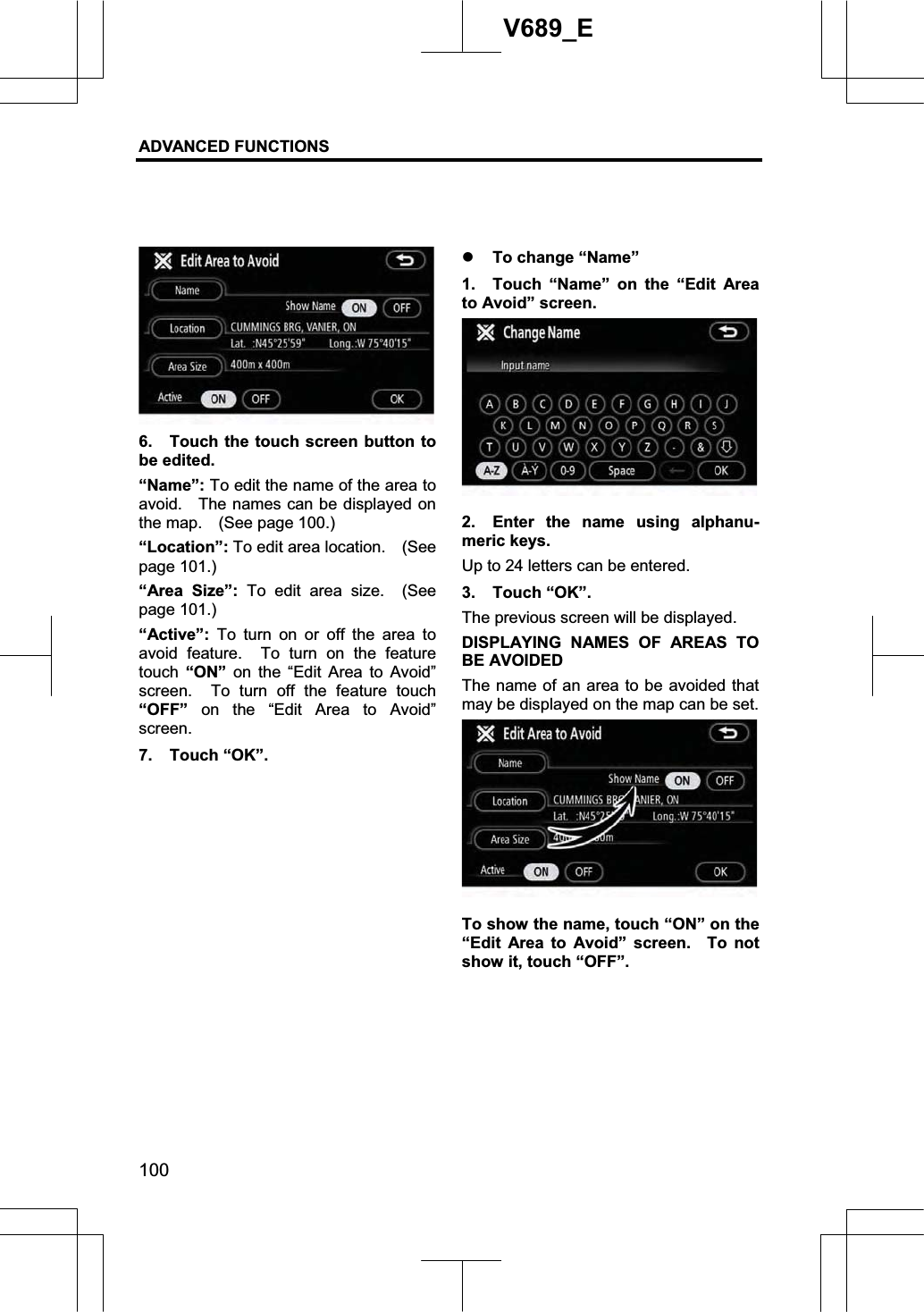 ADVANCED FUNCTIONS 100V689_E 6.  Touch the touch screen button to be edited. “Name”: To edit the name of the area to avoid.    The names can be displayed on the map.    (See page 100.) “Location”: To edit area location.    (See page 101.) “Area Size”: To edit area size.  (See page 101.) “Active”:  To turn on or off the area to avoid feature.  To turn on the feature touch “ON” on the “Edit Area to Avoid” screen.  To turn off the feature touch “OFF” on the “Edit Area to Avoid” screen.7. Touch “OK”. z To change “Name” 1.  Touch “Name” on the “Edit Area to Avoid” screen. 2.  Enter the name using alphanu-meric keys. Up to 24 letters can be entered. 3. Touch “OK”. The previous screen will be displayed. DISPLAYING NAMES OF AREAS TO BE AVOIDED The name of an area to be avoided that may be displayed on the map can be set. To show the name, touch “ON” on the “Edit Area to Avoid” screen.  To not show it, touch “OFF”. 