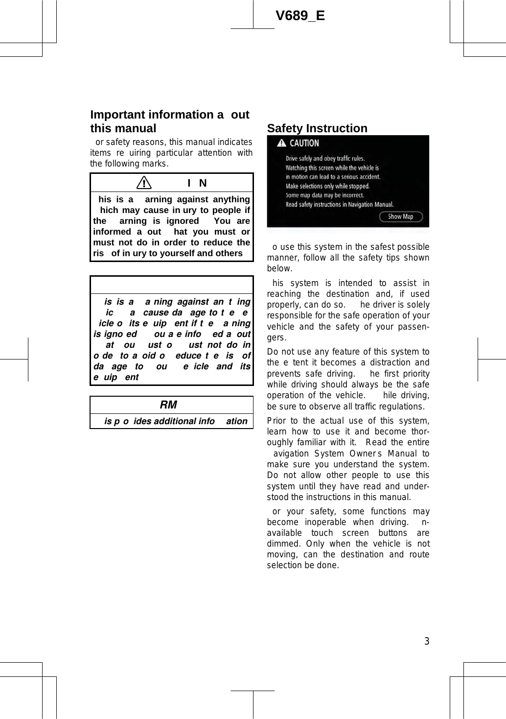  3V689_E or safety reasons, this manual indicates items re uiring particular attention with the following marks.  IN his is a  arning against anything hich may cause in ury to people if the  arning is ignored   You are informed a out  hat you must or must not do in order to reduce the ris  of in ury to yourself and others is is a  a ning against an t ing ic   a  cause da age to t e  eicle o  its e uip ent if t e  a ning is igno ed    ou a e info ed a out at  ou  ust o   ust not do in o de  to a oid o   educe t e  is  of da age to ou  e icle and its e uip ent  RM  is p o ides additional info ationo use this system in the safest possible manner, follow all the safety tips shown below. his system is intended to assist in reaching the destination and, if used properly, can do so.   he driver is solely responsible for the safe operation of your vehicle and the safety of your passen-gers.Do not use any feature of this system to the e tent it becomes a distraction and prevents safe driving.   he first priority while driving should always be the safe operation of the vehicle.   hile driving, be sure to observe all traffic regulations. Prior to the actual use of this system, learn how to use it and become thor-oughly familiar with it.  Read the entire avigation System Owner s Manual to make sure you understand the system.  Do not allow other people to use this system until they have read and under-stood the instructions in this manual. or your safety, some functions may become inoperable when driving.  n-available touch screen buttons are dimmed. Only when the vehicle is not moving, can the destination and route selection be done.Important information a outthis manual  Safety Instruction