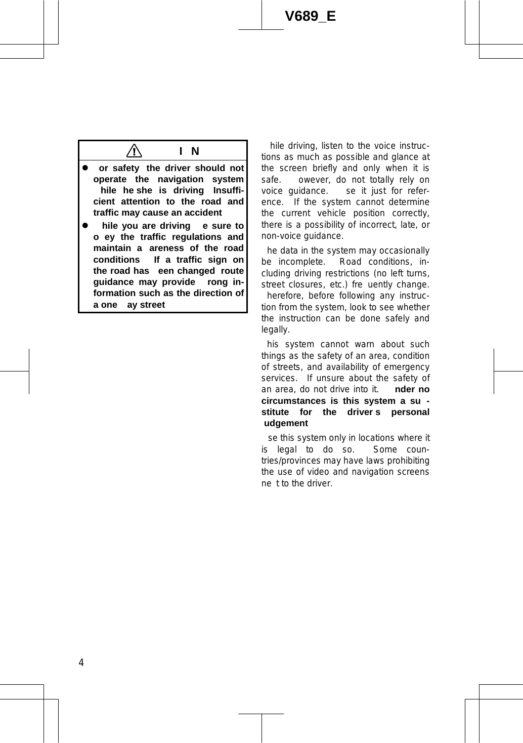 4V689_E  IN z or safety  the driver should not operate the navigation system hile he she is driving  Insuffi-cient attention to the road and traffic may cause an accident  z hile you are driving   e sure to o ey the traffic regulations and maintain a areness of the road conditions   If a traffic sign on the road has  een changed  route guidance may provide  rong in-formation such as the direction of a one  ay street  hile driving, listen to the voice instruc-tions as much as possible and glance at the screen briefly and only when it is safe.   owever, do not totally rely on voice guidance.   se it just for refer-ence.  If the system cannot determine the current vehicle position correctly, there is a possibility of incorrect, late, or non-voice guidance. he data in the system may occasionally be incomplete.  Road conditions, in-cluding driving restrictions (no left turns, street closures, etc.) fre uently change. herefore, before following any instruc-tion from the system, look to see whether the instruction can be done safely and legally.  his system cannot warn about such things as the safety of an area, condition of streets, and availability of emergency services.  If unsure about the safety of an area, do not drive into it.   nder no circumstances is this system a su -stitute for the driver s personal udgement  se this system only in locations where it is legal to do so.  Some coun-tries/provinces may have laws prohibiting the use of video and navigation screens ne t to the driver. 