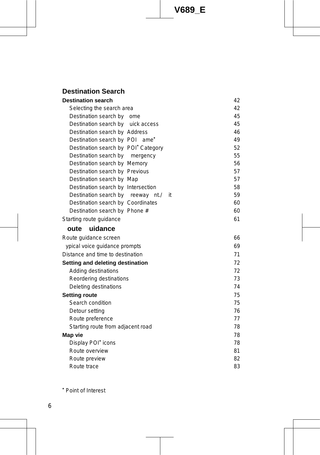  6V689_E Destination Search Destination search 42  Selecting the search area 42   Destination search by  ome 45  Destination search by uick access 45   Destination search by  Address 46   Destination search by  POI  ame49   Destination search by  POI Category 52   Destination search by  mergency 55   Destination search by  Memory 56   Destination search by  Previous 57   Destination search by  Map 57  Destination search by Intersection 58   Destination search by  reeway  nt./ it 59  Destination search by Coordinates 60   Destination search by  Phone # 60 Starting route guidance 61  oute uidance Route guidance screen 66 ypical voice guidance prompts 69 Distance and time to destination 71 Setting and deleting destination 72  Adding destinations 72  Reordering destinations 73 Deleting destinations 74Setting route 75  Search condition 75  Detour setting 76  Route preference 77   Starting route from adjacent road 78 Map vie 78  Display POI icons 78  Route overview 81  Route preview 82  Route trace 83  Point of Interest 