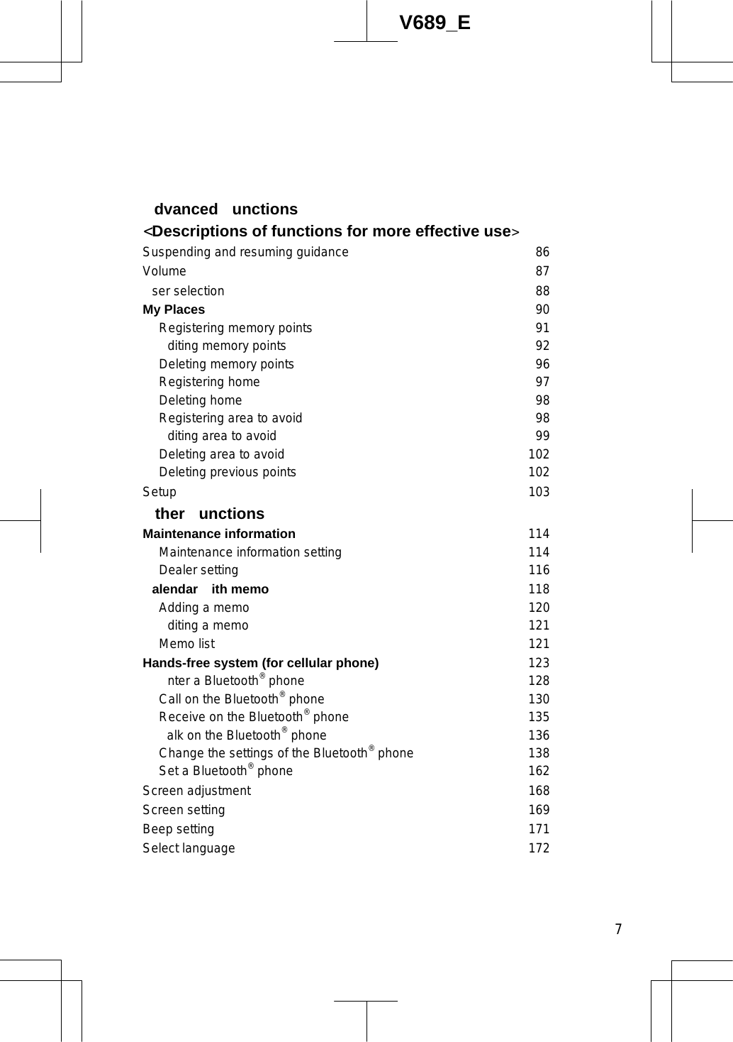  7V689_E dvanced unctions &lt;Descriptions of functions for more effective use&gt;Suspending and resuming guidance 86 Volume 87 ser selection 88 My Places 90   Registering memory points 91   diting memory points 92   Deleting memory points 96  Registering home 97  Deleting home 98   Registering area to avoid 98  diting area to avoid 99   Deleting area to avoid 102  Deleting previous points 102 Setup 103  ther unctions Maintenance information 114   Maintenance information setting 114 Dealer setting 116 alendar ith memo 118 Adding a memo 120  diting a memo 121  Memo list 121 Hands-free system (for cellular phone) 123   nter a Bluetooth® phone 128   Call on the Bluetooth® phone 130   Receive on the Bluetooth® phone 135   alk on the Bluetooth® phone 136   Change the settings of the Bluetooth® phone 138   Set a Bluetooth® phone 162 Screen adjustment 168 Screen setting 169 Beep setting 171 Select language 172 