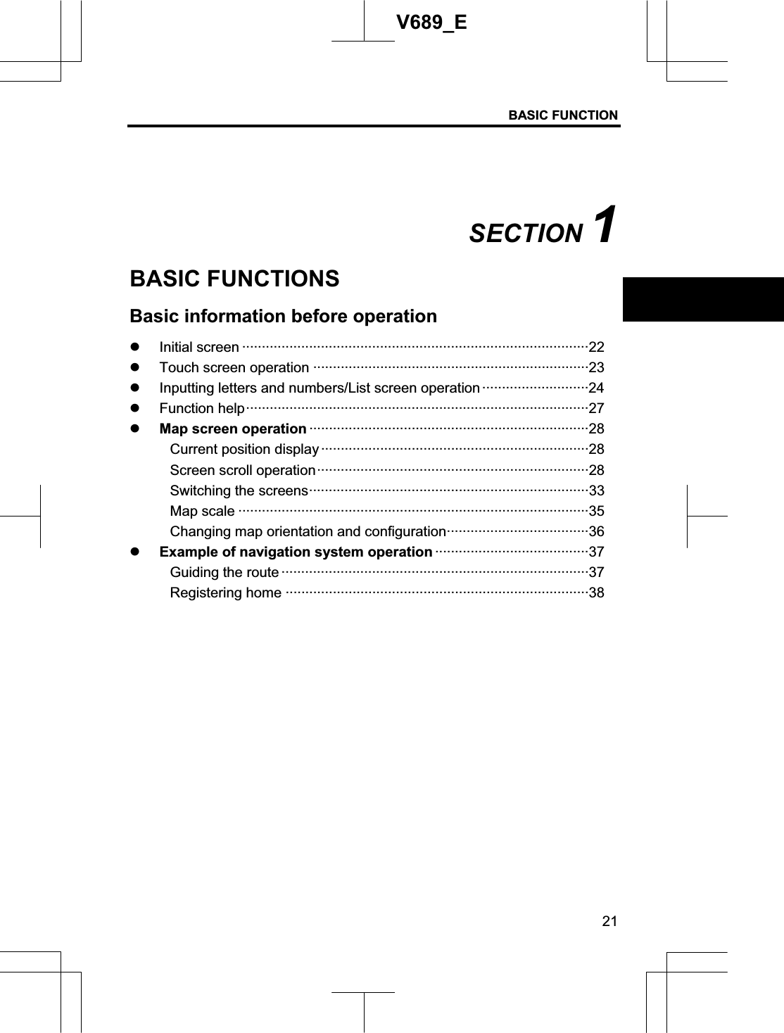 BASIC FUNCTION 21V689_E SECTION 1BASIC FUNCTIONS Basic information before operation z Initial screen ························································································22 z Touch screen operation ······································································23 z Inputting letters and numbers/List screen operation···························24 z Function help·······················································································27 z Map screen operation ·······································································28 Current position display ····································································28 Screen scroll operation·····································································28 Switching the screens·······································································33 Map scale ·························································································35 Changing map orientation and configuration····································36 z Example of navigation system operation ·······································37 Guiding the route ··············································································37 Registering home ·············································································38 