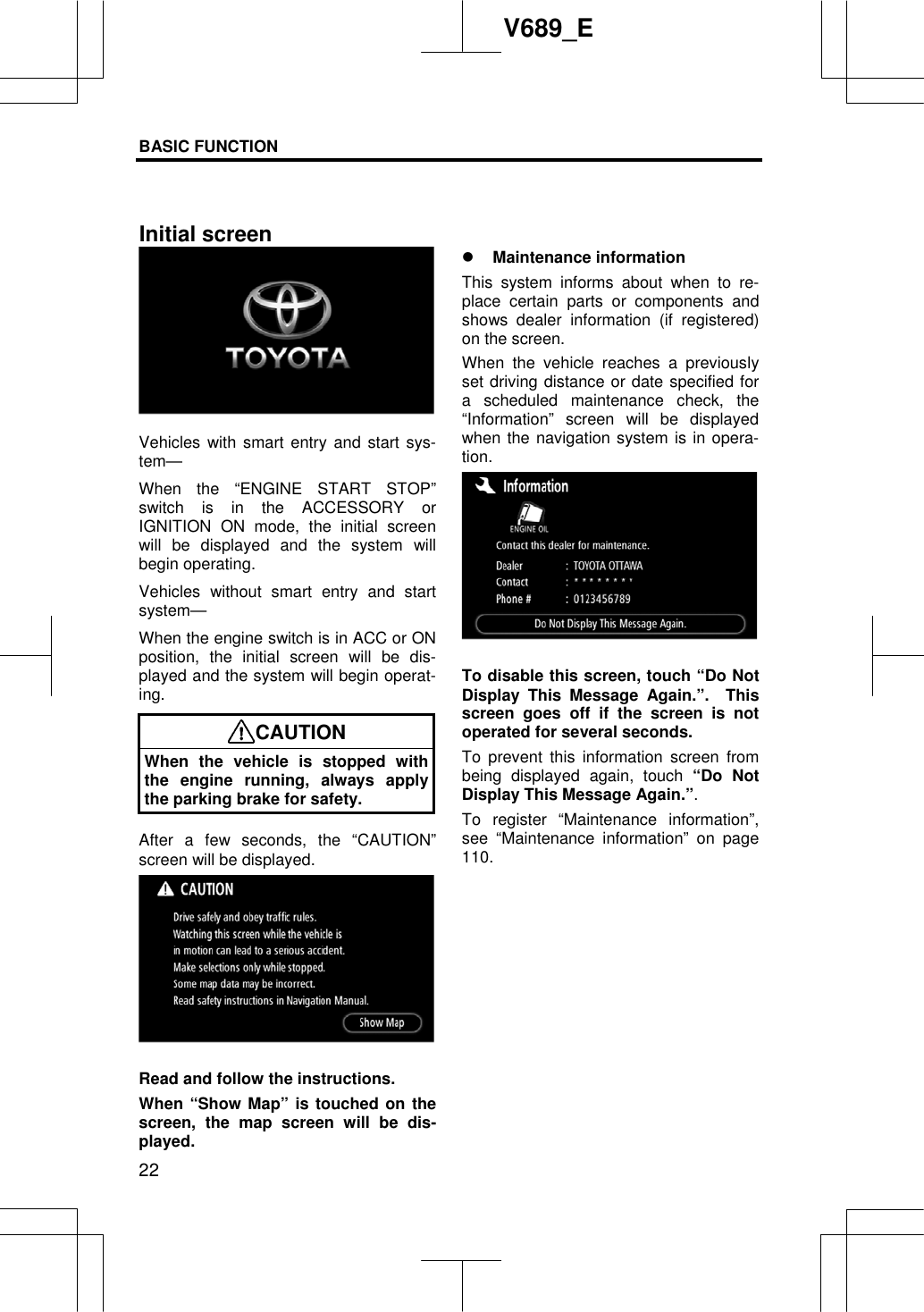 BASIC FUNCTION  22V689_E Vehicles with smart entry and start sys-tem—When the “ENGINE START STOP” switch is in the ACCESSORY or IGNITION ON mode, the initial screen will be displayed and the system will begin operating. Vehicles without smart entry and start system— When the engine switch is in ACC or ON position, the initial screen will be dis-played and the system will begin operat-ing.CAUTION When the vehicle is stopped with the engine running, always apply the parking brake for safety. After a few seconds, the “CAUTION” screen will be displayed. Read and follow the instructions. When “Show Map” is touched on the screen, the map screen will be dis-played. z Maintenance information This system informs about when to re-place certain parts or components and shows dealer information (if registered) on the screen.   When the vehicle reaches a previously set driving distance or date specified for a scheduled maintenance check, the “Information” screen will be displayed when the navigation system is in opera-tion.To disable this screen, touch “Do Not Display This Message Again.”.  This screen goes off if the screen is not operated for several seconds. To prevent this information screen from being displayed again, touch “Do Not Display This Message Again.”.To register “Maintenance information”, see “Maintenance information” on page 110.Initial screen 