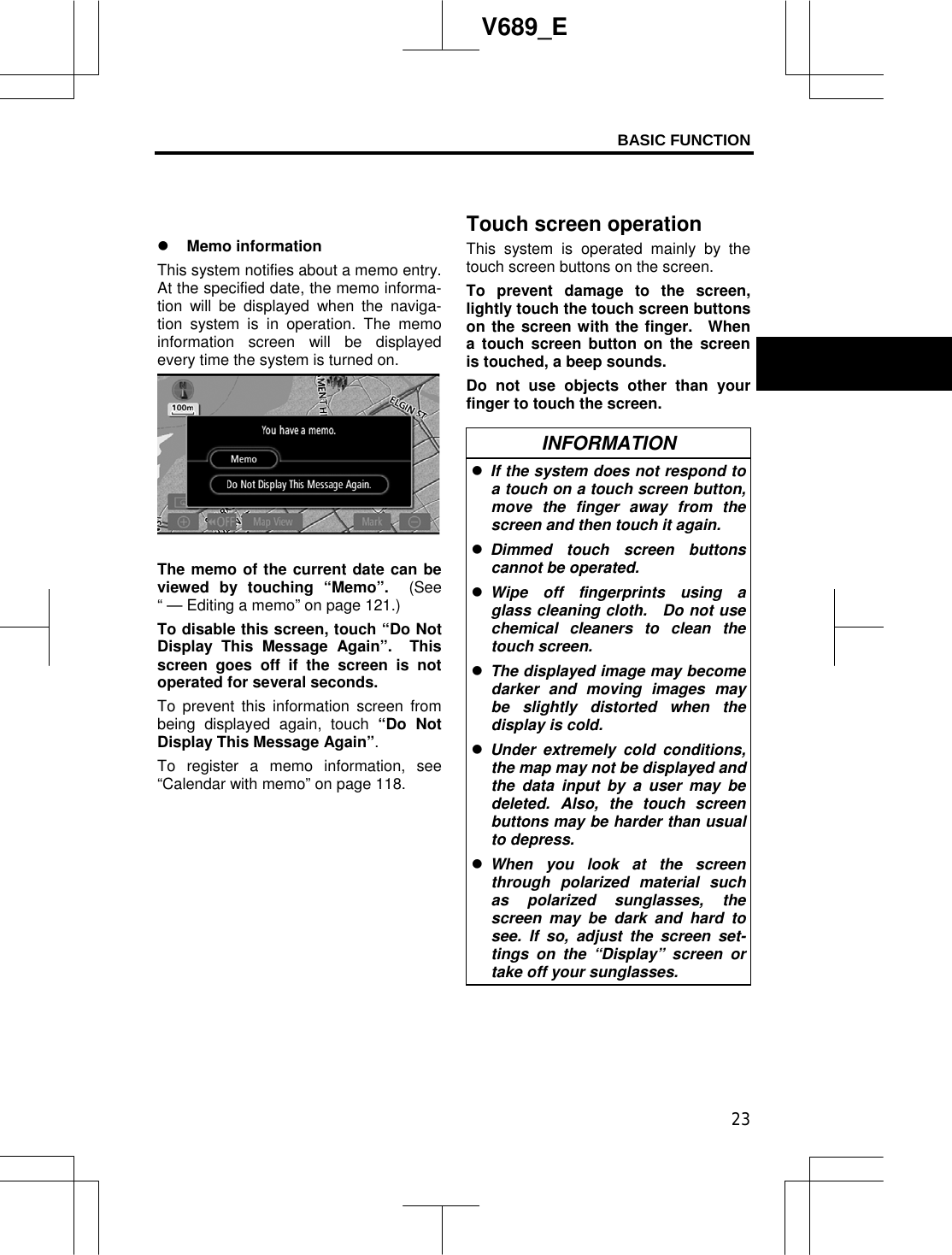 BASIC FUNCTION 23V689_E z Memo information This system notifies about a memo entry. At the specified date, the memo informa-tion will be displayed when the naviga-tion system is in operation. The memo information screen will be displayed every time the system is turned on.   The memo of the current date can be viewed by touching “Memo”.  (See“ — Editing a memo” on page 121.) To disable this screen, touch “Do Not Display This Message Again”. This screen goes off if the screen is not operated for several seconds. To prevent this information screen from being displayed again, touch “Do Not Display This Message Again”.To register a memo information, see “Calendar with memo” on page 118. This system is operated mainly by the touch screen buttons on the screen.     To prevent damage to the screen, lightly touch the touch screen buttons on the screen with the finger.  When a touch screen button on the screen is touched, a beep sounds. Do not use objects other than your finger to touch the screen. INFORMATION zIf the system does not respond to a touch on a touch screen button, move the finger away from the screen and then touch it again. zDimmed touch screen buttons cannot be operated. zWipe off fingerprints using a glass cleaning cloth.  Do not use chemical cleaners to clean the touch screen. zThe displayed image may become darker and moving images may be slightly distorted when the display is cold. zUnder extremely cold conditions, the map may not be displayed and the data input by a user may be deleted. Also, the touch screen buttons may be harder than usual to depress. zWhen you look at the screen through polarized material such as polarized sunglasses, the screen may be dark and hard to see. If so, adjust the screen set-tings on the “Display” screen or take off your sunglasses. Touch screen operation