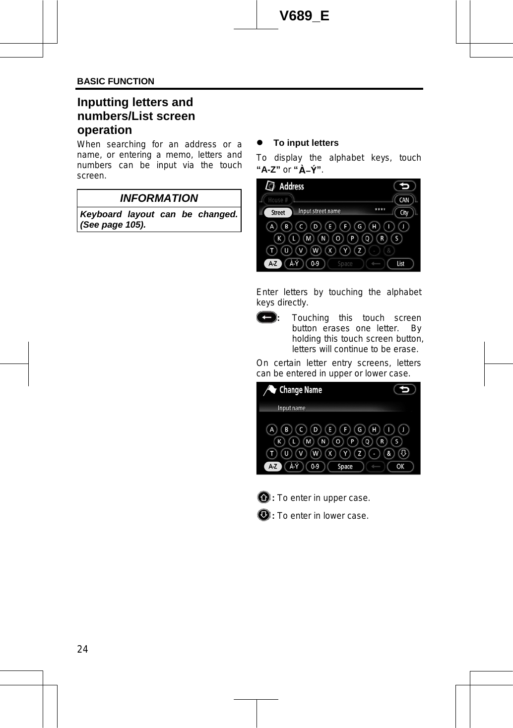 BASIC FUNCTION  24V689_E When searching for an address or a name, or entering a memo, letters and numbers can be input via the touch screen.INFORMATION Keyboard layout can be changed. (See page 105). z To input letters To display the alphabet keys, touch “A-Z” or “”.   Enter letters by touching the alphabet keys directly. :Touching this touch screen button erases one letter.  By holding this touch screen button, letters will continue to be erase. On certain letter entry screens, letters can be entered in upper or lower case. :To enter in upper case. :To enter in lower case. Inputting letters and   numbers/List screen operation