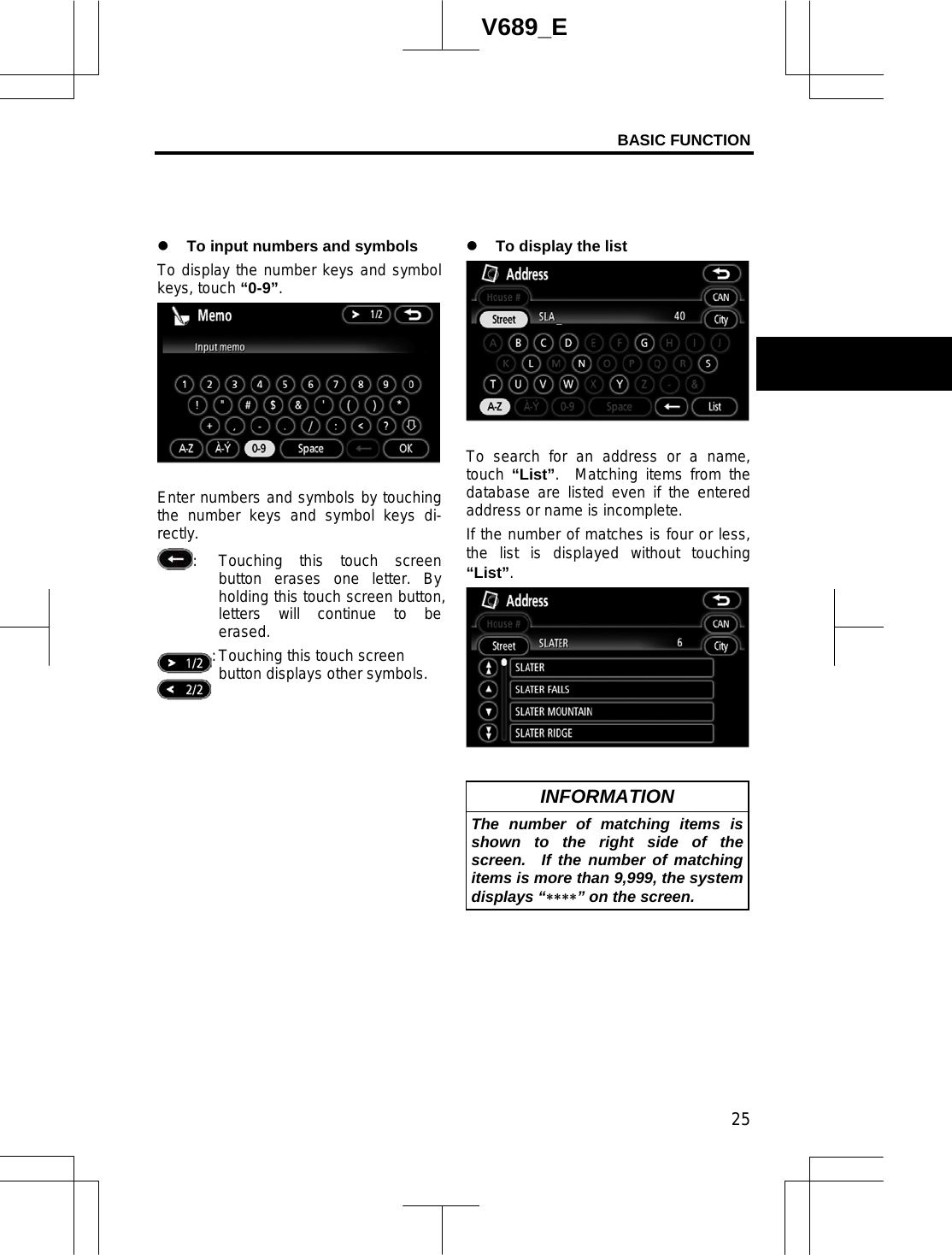 BASIC FUNCTION 25V689_E z To input numbers and symbols To display the number keys and symbol keys, touch “0-9”.Enter numbers and symbols by touching the number keys and symbol keys di-rectly. :  Touching this touch screen button erases one letter. By holding this touch screen button, letters will continue to be erased.   : Touching this touch screen button displays other symbols. z To display the list To search for an address or a name, touch “List”.  Matching items from the database are listed even if the entered address or name is incomplete. If the number of matches is four or less, the list is displayed without touching “List”.INFORMATION The number of matching items is shown to the right side of the screen.  If the number of matching items is more than 9,999, the system displays “” on the screen. 