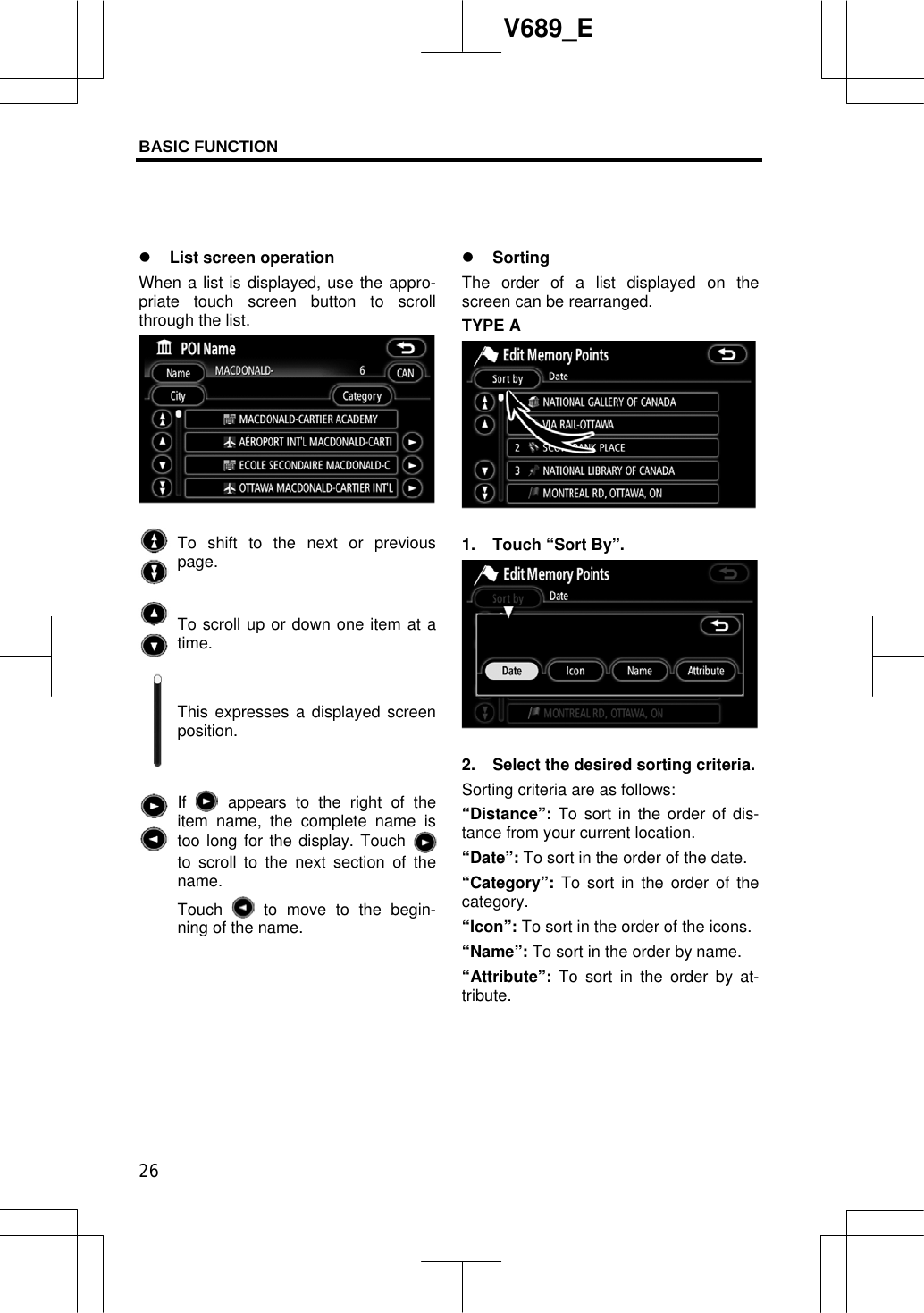 BASIC FUNCTION  26V689_E z List screen operation When a list is displayed, use the appro-priate touch screen button to scroll through the list. To shift to the next or previous page. To scroll up or down one item at a time.This expresses a displayed screen position. If appears to the right of the item name, the complete name is too long for the display. Touch to scroll to the next section of the name.Touch   to move to the begin-ning of the name. z SortingThe order of a list displayed on the screen can be rearranged.TYPE A 1.  Touch “Sort By”. 2.  Select the desired sorting criteria. Sorting criteria are as follows:“Distance”: To sort in the order of dis-tance from your current location. “Date”: To sort in the order of the date. “Category”: To sort in the order of the category. “Icon”: To sort in the order of the icons. “Name”: To sort in the order by name. “Attribute”:  To sort in the order by at-tribute.