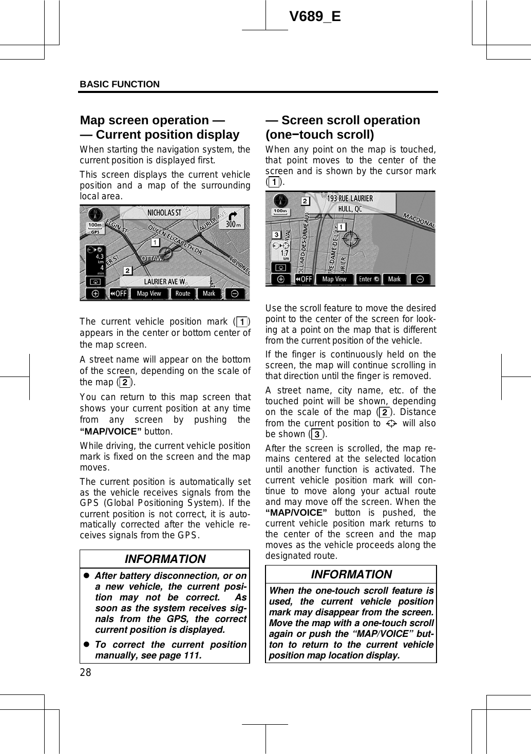 BASIC FUNCTION  28V689_E When starting the navigation system, the current position is displayed first. This screen displays the current vehicle position and a map of the surrounding local area. The current vehicle position mark ( )appears in the center or bottom center of the map screen.     A street name will appear on the bottom of the screen, depending on the scale of the map ( ).You can return to this map screen that shows your current position at any time from any screen by pushing the “MAP/VOICE” button. While driving, the current vehicle position mark is fixed on the screen and the map moves.The current position is automatically set as the vehicle receives signals from the GPS (Global Positioning System). If the current position is not correct, it is auto-matically corrected after the vehicle re-ceives signals from the GPS. INFORMATION zAfter battery disconnection, or on a new vehicle, the current posi-tion may not be correct.  As soon as the system receives sig-nals from the GPS, the correct current position is displayed. zTo correct the current position manually, see page 111. When any point on the map is touched, that point moves to the center of the screen and is shown by the cursor mark ().Use the scroll feature to move the desired point to the center of the screen for look-ing at a point on the map that is different from the current position of the vehicle. If the finger is continuously held on the screen, the map will continue scrolling in that direction until the finger is removed. A street name, city name, etc. of the touched point will be shown, depending on the scale of the map ( ). Distance from the current position to   will also be shown ( ).After the screen is scrolled, the map re-mains centered at the selected location until another function is activated. The current vehicle position mark will con-tinue to move along your actual route and may move off the screen. When the “MAP/VOICE” button is pushed, the current vehicle position mark returns to the center of the screen and the map moves as the vehicle proceeds along the designated route.INFORMATION When the one-touch scroll feature is used, the current vehicle position mark may disappear from the screen. Move the map with a one-touch scroll again or push the “MAP/VOICE” but-ton to return to the current vehicle position map location display. — Screen scroll operation (oneítouch scroll)Map screen operation — — Current position display
