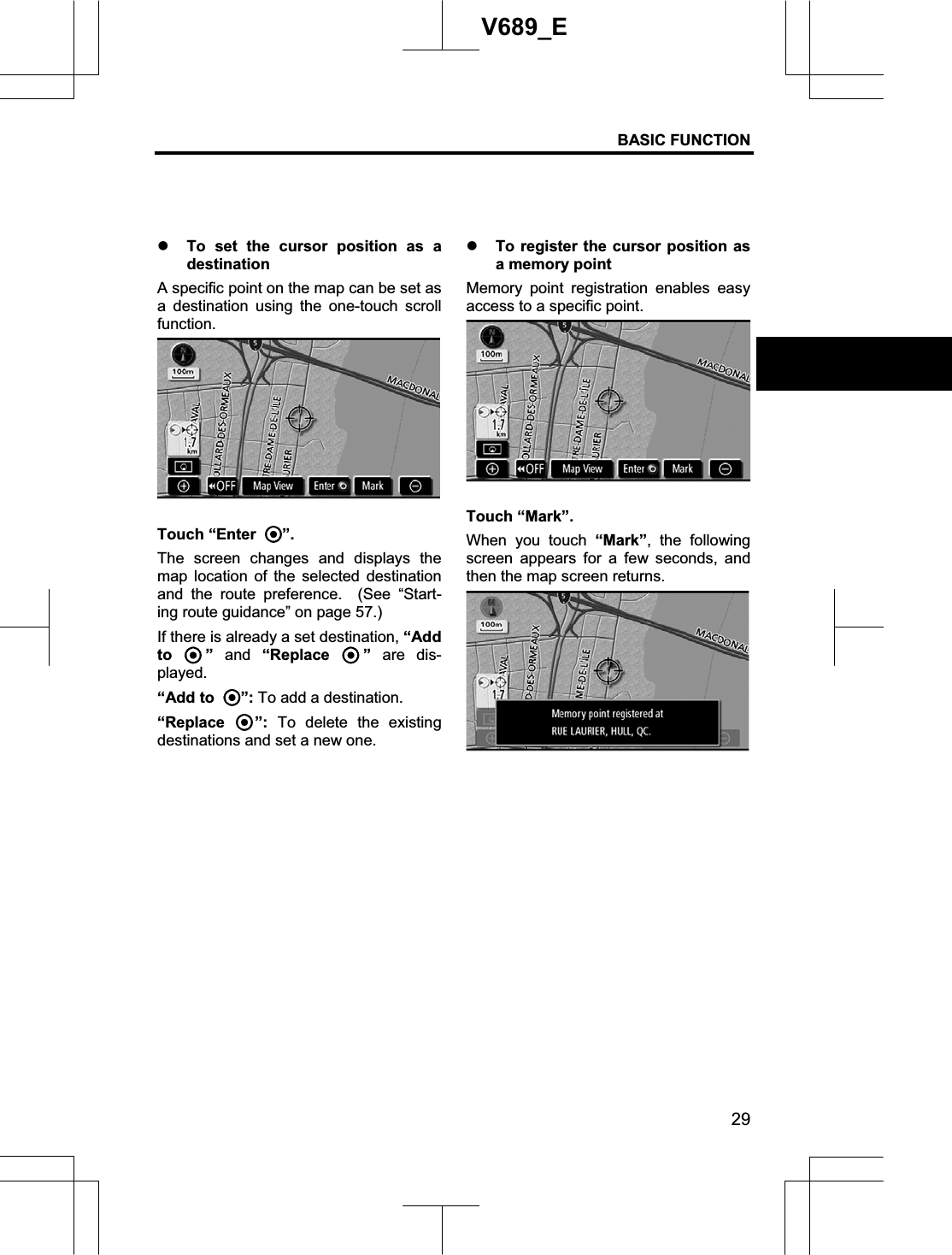 BASIC FUNCTION 29V689_E z To set the cursor position as a destination A specific point on the map can be set as a destination using the one-touch scroll function.Touch “Enter  ”.The screen changes and displays the map location of the selected destination and the route preference.  (See “Start-ing route guidance” on page 57.) If there is already a set destination, “Add to ” and “Replace  ” are dis-played. “Add to  ”: To add a destination. “Replace  ”: To delete the existing destinations and set a new one. z To register the cursor position as a memory point   Memory point registration enables easy access to a specific point. Touch “Mark”. When you touch “Mark”, the following screen appears for a few seconds, and then the map screen returns. 