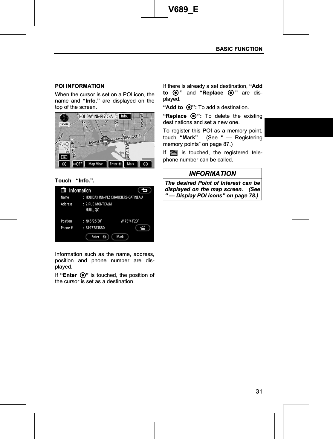 BASIC FUNCTION 31V689_E POI INFORMATION When the cursor is set on a POI icon, the name and “Info.” are displayed on the top of the screen. Touch “Info.”.Information such as the name, address, position and phone number are dis-played. If “Enter ” is touched, the position of the cursor is set as a destination. If there is already a set destination, “Add to ” and “Replace  ” are dis-played. “Add to  ”: To add a destination. “Replace  ”: To delete the existing destinations and set a new one. To register this POI as a memory point, touch “Mark”.  (See “ — Registering memory points” on page 87.) If  is touched, the registered tele-phone number can be called. INFORMATION The desired Point of Interest can be displayed on the map screen.  (See “ — Display POI icons” on page 78.) 