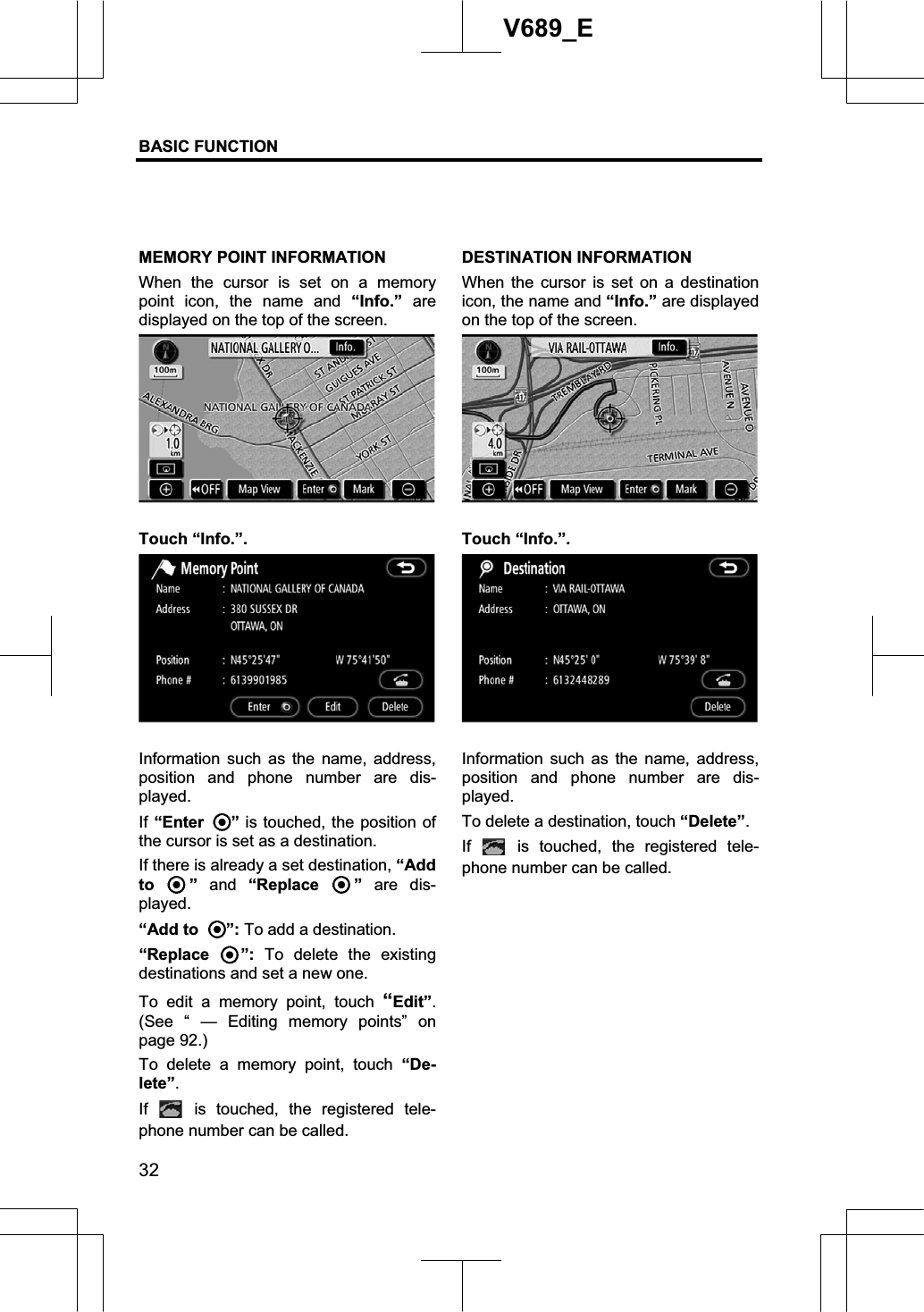 BASIC FUNCTION  32V689_E MEMORY POINT INFORMATION When the cursor is set on a memory point icon, the name and “Info.” are displayed on the top of the screen. Touch “Info.”. Information such as the name, address, position and phone number are dis-played. If “Enter ” is touched, the position of the cursor is set as a destination. If there is already a set destination, “Add to ” and “Replace  ” are dis-played. “Add to  ”: To add a destination. “Replace  ”: To delete the existing destinations and set a new one. To edit a memory point, touch “Edit”.(See “ — Editing memory points” on page 92.) To delete a memory point, touch “De-lete”.If  is touched, the registered tele-phone number can be called. DESTINATION INFORMATION When the cursor is set on a destination icon, the name and “Info.” are displayed on the top of the screen. Touch “Info.”. Information such as the name, address, position and phone number are dis-played. To delete a destination, touch “Delete”.If  is touched, the registered tele-phone number can be called. 