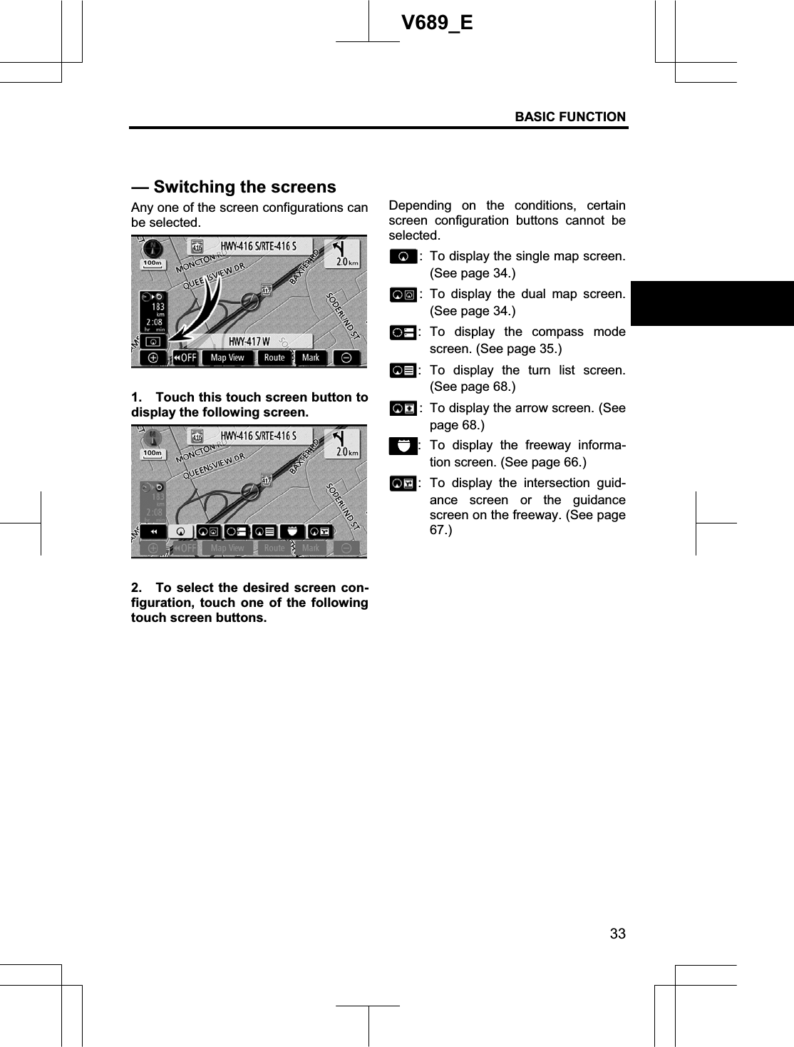 BASIC FUNCTION 33V689_E Any one of the screen configurations can be selected. 1.  Touch this touch screen button to display the following screen. 2.  To select the desired screen con-figuration, touch one of the following touch screen buttons. Depending on the conditions, certain screen configuration buttons cannot be selected.:  To display the single map screen. (See page 34.) : To display the dual map screen. (See page 34.) : To display the compass mode screen. (See page 35.) : To display the turn list screen. (See page 68.) :  To display the arrow screen. (See page 68.) : To display the freeway informa-tion screen. (See page 66.) : To display the intersection guid-ance screen or the guidance screen on the freeway. (See page 67.)— Switching the screens