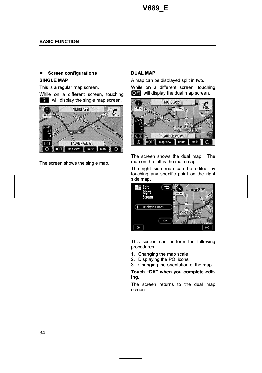 BASIC FUNCTION  34V689_E z Screen configurations SINGLE MAP This is a regular map screen. While on a different screen, touching   will display the single map screen.   The screen shows the single map. DUAL MAP A map can be displayed split in two.   While on a different screen, touching   will display the dual map screen. The screen shows the dual map.  The map on the left is the main map. The right side map can be edited by touching any specific point on the right side map. This screen can perform the following procedures. 1.  Changing the map scale 2.  Displaying the POI icons 3.  Changing the orientation of the map Touch “OK” when you complete edit-ing.The screen returns to the dual map screen.