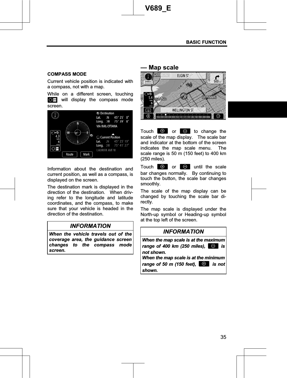 BASIC FUNCTION 35V689_E COMPASS MODE Current vehicle position is indicated with a compass, not with a map. While on a different screen, touching  will display the compass mode screen.Information about the destination and current position, as well as a compass, is displayed on the screen. The destination mark is displayed in the direction of the destination.  When driv-ing refer to the longitude and latitude coordinates, and the compass, to make sure that your vehicle is headed in the direction of the destination. INFORMATION When the vehicle travels out of the coverage area, the guidance screen changes to the compass mode screen. Touch   or   to change the scale of the map display.    The scale bar and indicator at the bottom of the screen indicates the map scale menu.  The scale range is 50 m (150 feet) to 400 km (250 miles). Touch   or   until the scale bar changes normally.    By continuing to touch the button, the scale bar changes smoothly. The scale of the map display can be changed by touching the scale bar di-rectly. The map scale is displayed under the North-up symbol or Heading-up symbol at the top left of the screen. INFORMATION When the map scale is at the maximum range of 400 km (250 miles),  isnot shown. When the map scale is at the minimum range of 50 m (150 feet),  is not shown.—Map scale