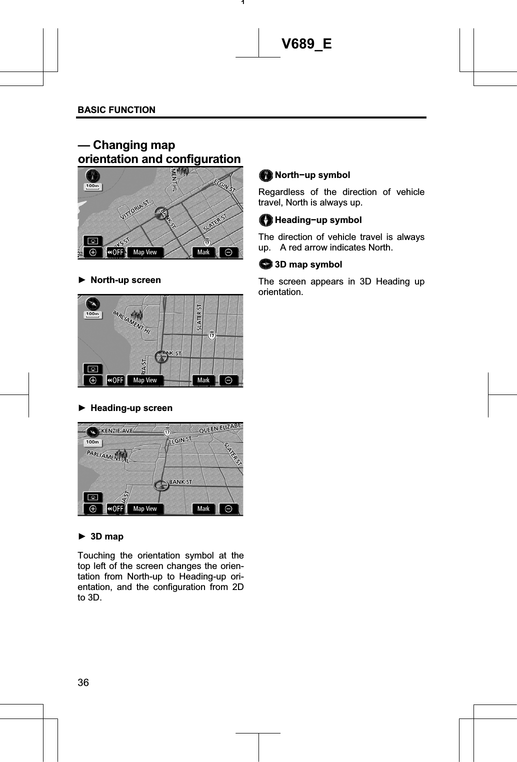 BASIC FUNCTION  36V689_E ŹNorth-up screen ŹHeading-up screen Ź3D mapTouching the orientation symbol at the top left of the screen changes the orien-tation from North-up to Heading-up ori-entation, and the configuration from 2D to 3D. Northíup symbol Regardless of the direction of vehicle travel, North is always up. Headingíup symbol The direction of vehicle travel is always up.    A red arrow indicates North. 3D map symbol The screen appears in 3D Heading up orientation. 1— Changing map   orientation and configuration