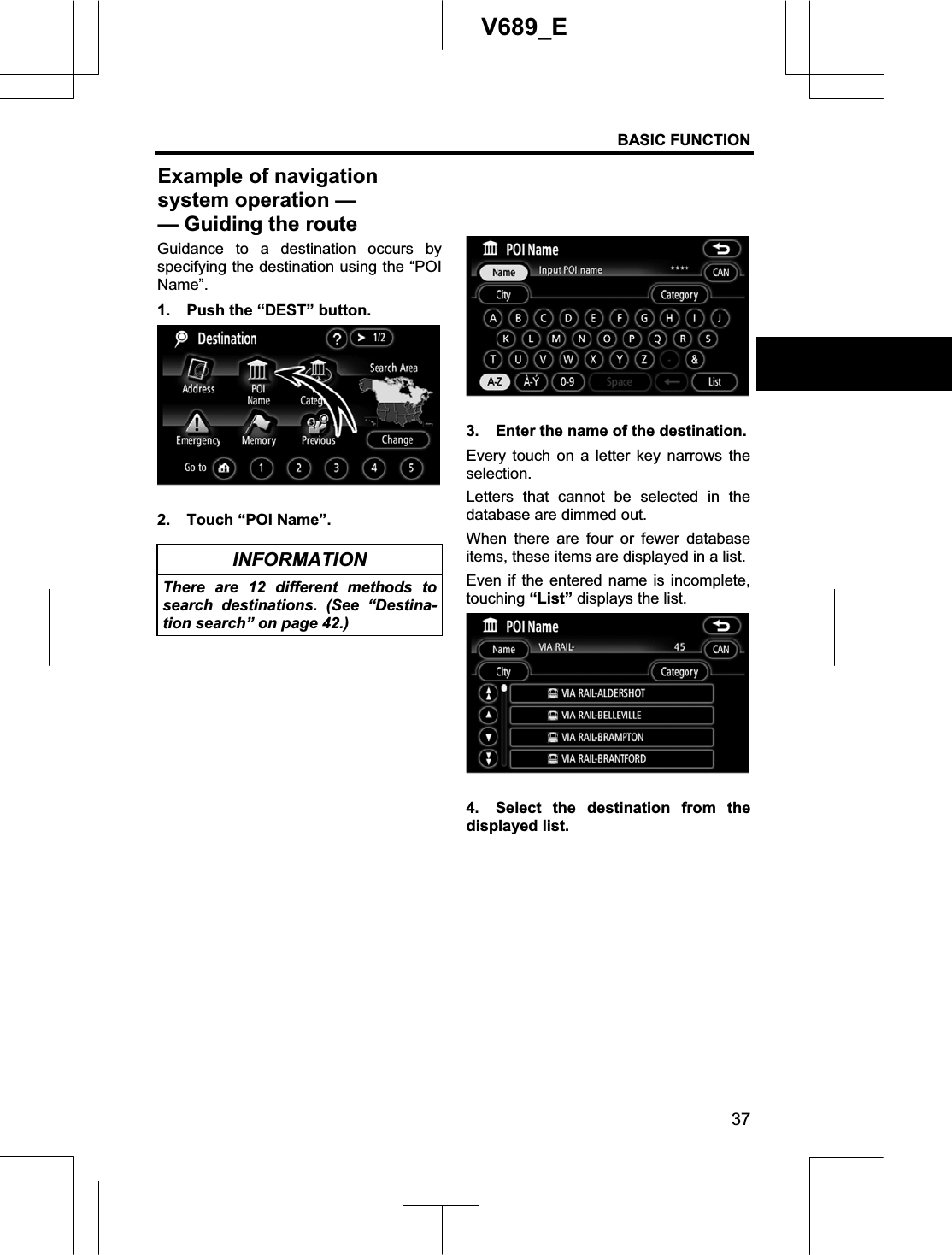 BASIC FUNCTION 37V689_E Guidance to a destination occurs by specifying the destination using the “POI Name”.1.  Push the “DEST” button. 2.  Touch “POI Name”. INFORMATION There are 12 different methods to search destinations. (See “Destina-tion search” on page 42.) 3.  Enter the name of the destination. Every touch on a letter key narrows the selection.Letters that cannot be selected in the database are dimmed out. When there are four or fewer database items, these items are displayed in a list.   Even if the entered name is incomplete, touching “List” displays the list. 4.  Select the destination from the displayed list. Example of navigation system operation — — Guiding the route