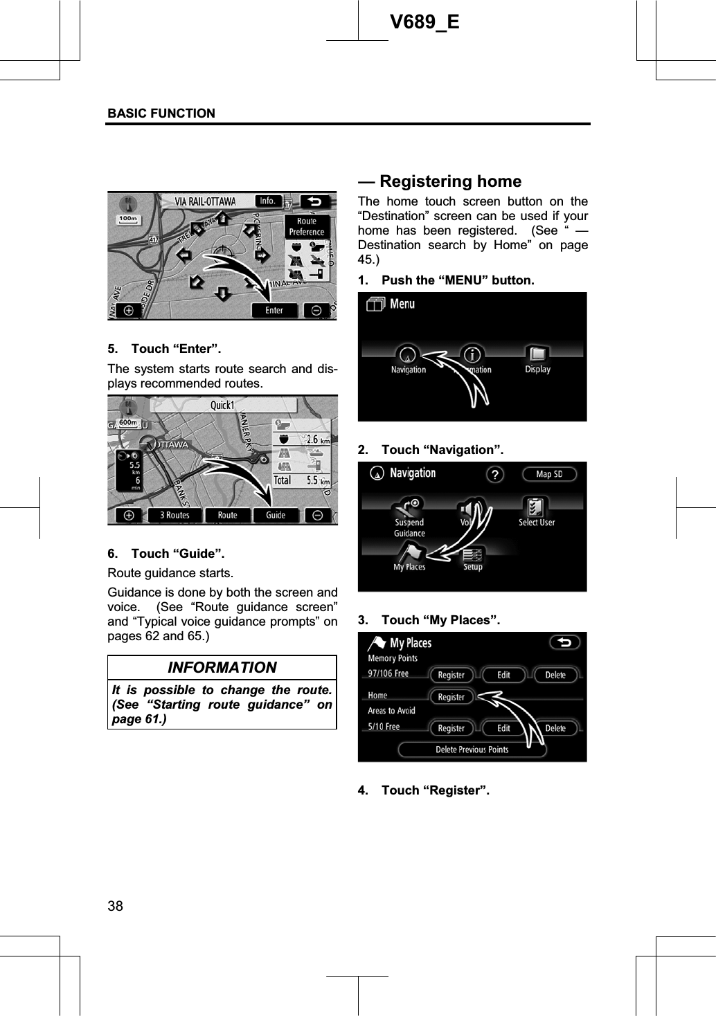 BASIC FUNCTION  38V689_E 5. Touch “Enter”. The system starts route search and dis-plays recommended routes. 6. Touch “Guide”. Route guidance starts.Guidance is done by both the screen and voice.  (See “Route guidance screen” and “Typical voice guidance prompts” on pages 62 and 65.) INFORMATION It is possible to change the route. (See “Starting route guidance” on page 61.) The home touch screen button on the “Destination” screen can be used if your home has been registered.  (See “ — Destination search by Home” on page 45.)1.  Push the “MENU” button. 2. Touch “Navigation”. 3.  Touch “My Places”. 4. Touch “Register”. —Registering home