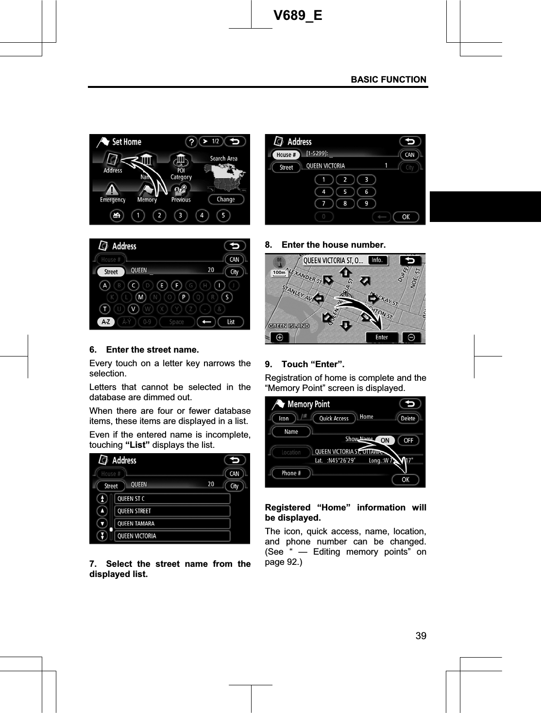 BASIC FUNCTION 39V689_E 6.  Enter the street name. Every touch on a letter key narrows the selection.Letters that cannot be selected in the database are dimmed out. When there are four or fewer database items, these items are displayed in a list.   Even if the entered name is incomplete, touching “List” displays the list. 7.  Select the street name from the displayed list. 8.  Enter the house number. 9. Touch “Enter”. Registration of home is complete and the “Memory Point” screen is displayed.Registered “Home” information will be displayed.   The icon, quick access, name, location, and phone number can be changed. (See “ — Editing memory points” on page 92.) 