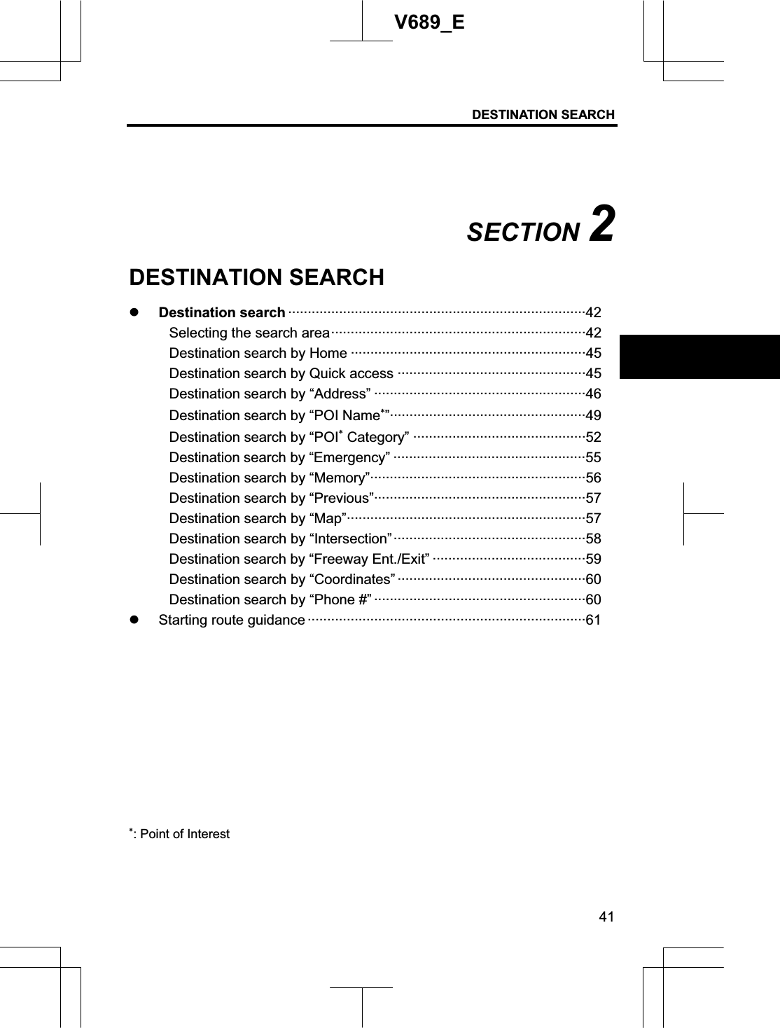 DESTINATION SEARCH  41V689_E SECTION 2DESTINATION SEARCH z Destination search ············································································42Selecting the search area·································································42 Destination search by Home ····························································45 Destination search by Quick access ················································45 Destination search by “Address” ······················································46 Destination search by “POI Name”··················································49 Destination search by “POI Category” ············································52 Destination search by “Emergency” ·················································55 Destination search by “Memory”·······················································56 Destination search by “Previous”······················································57 Destination search by “Map”·····························································57 Destination search by “Intersection”·················································58 Destination search by “Freeway Ent./Exit” ·······································59 Destination search by “Coordinates” ················································60 Destination search by “Phone #” ······················································60 z Starting route guidance ·······································································61 : Point of Interest 