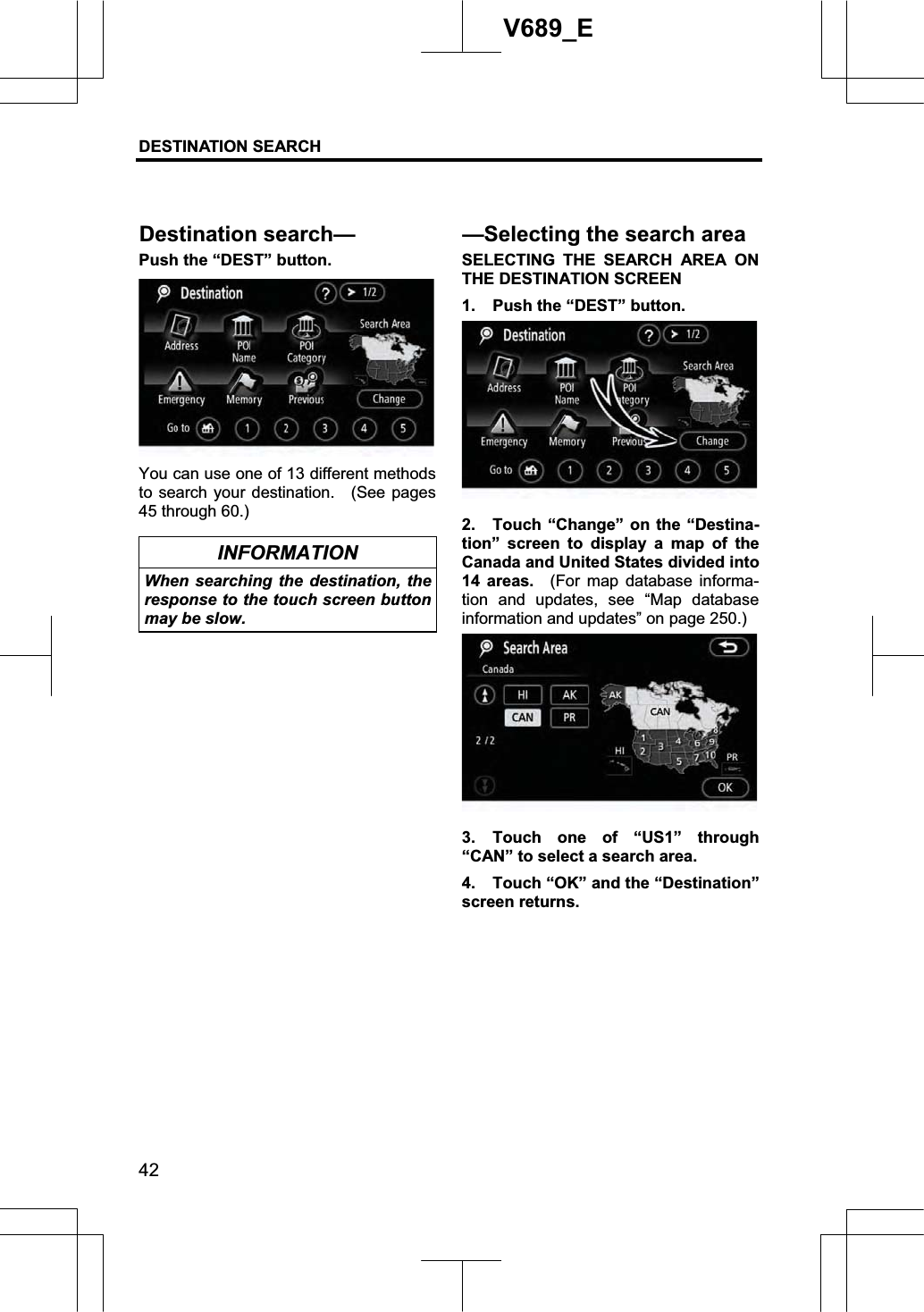 DESTINATION SEARCH 42V689_E Push the “DEST” button. You can use one of 13 different methods to search your destination.    (See pages 45 through 60.) INFORMATION When searching the destination, the response to the touch screen button may be slow. SELECTING THE SEARCH AREA ON THE DESTINATION SCREEN 1.  Push the “DEST” button. 2.  Touch “Change” on the “Destina-tion” screen to display a map of the Canada and United States divided into 14 areas.  (For map database informa-tion and updates, see “Map database information and updates” on page 250.) 3. Touch one of “US1” through “CAN” to select a search area.     4.  Touch “OK” and the “Destination” screen returns. Destination search——Selectingthe search area 