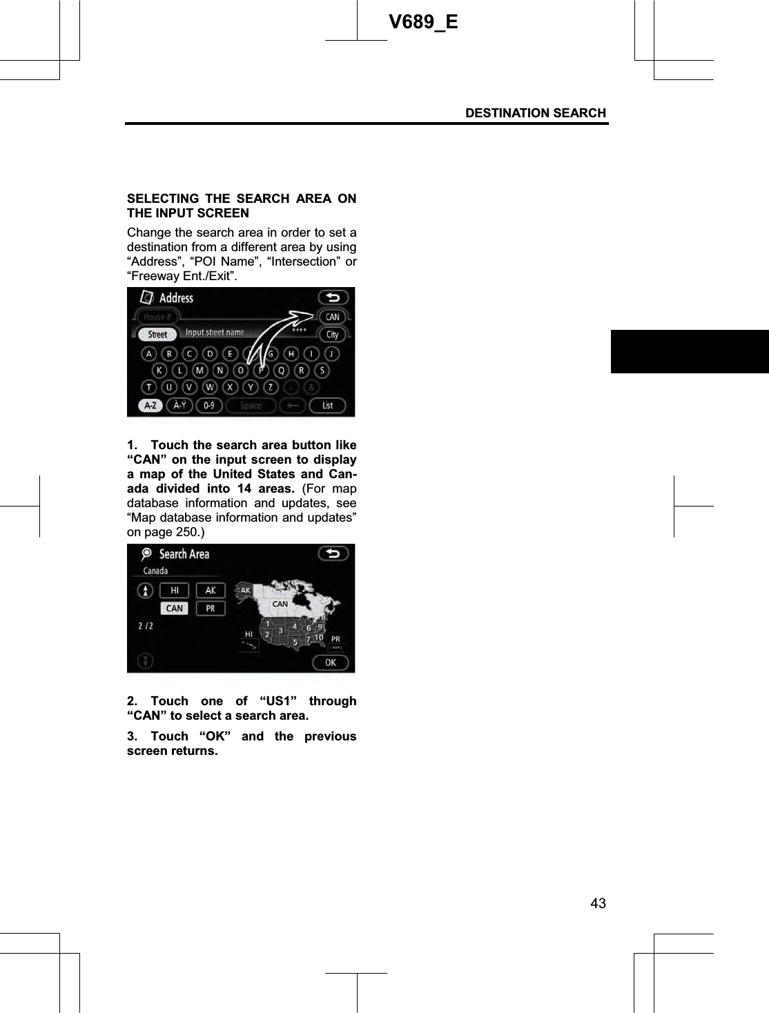 DESTINATION SEARCH  43V689_E SELECTING THE SEARCH AREA ON THE INPUT SCREEN Change the search area in order to set a destination from a different area by using “Address”, “POI Name”, “Intersection” or “Freeway Ent./Exit”. 1.  Touch the search area button like “CAN” on the input screen to display a map of the United States and Can-ada divided into 14 areas. (For map database information and updates, see “Map database information and updates” on page 250.) 2. Touch one of “US1” through “CAN” to select a search area. 3.  Touch “OK” and the previous screen returns. 