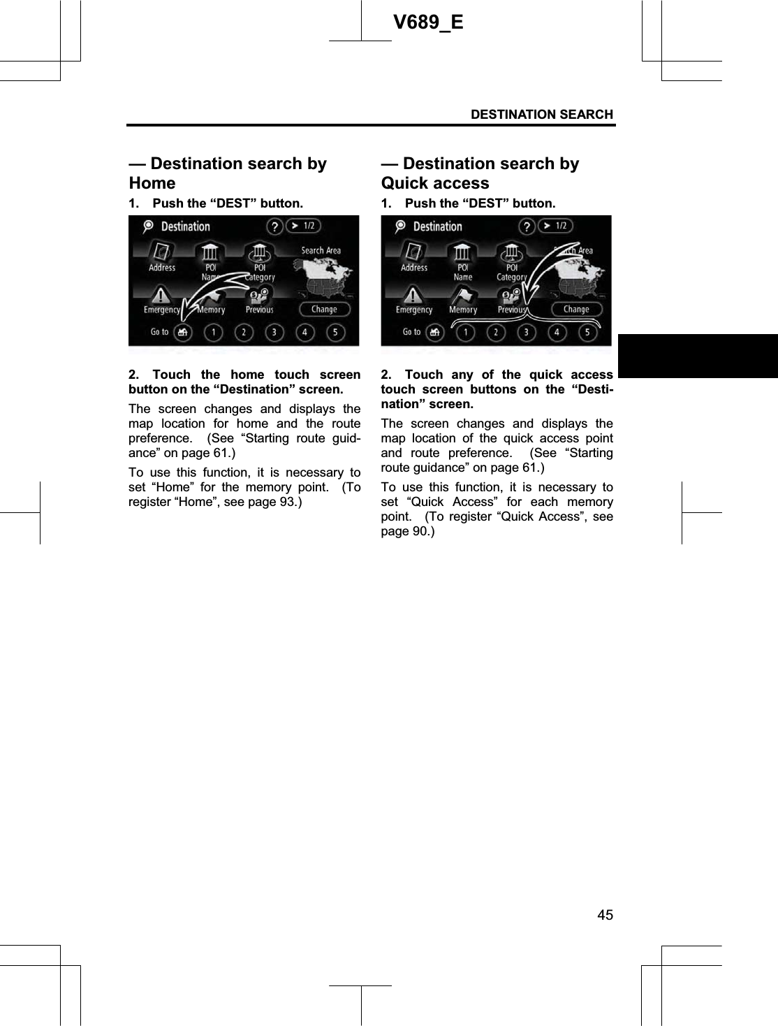 DESTINATION SEARCH  45V689_E 1.  Push the “DEST” button. 2.  Touch the home touch screen button on the “Destination” screen. The screen changes and displays the map location for home and the route preference.  (See “Starting route guid-ance” on page 61.) To use this function, it is necessary to set “Home” for the memory point.  (To register “Home”, see page 93.) 1.  Push the “DEST” button. 2.  Touch any of the quick access touch screen buttons on the “Desti-nation” screen. The screen changes and displays the map location of the quick access point and route preference.  (See “Starting route guidance” on page 61.) To use this function, it is necessary to set “Quick Access” for each memory point.  (To register “Quick Access”, see page 90.) — Destination search by Home— Destination search by Quick access