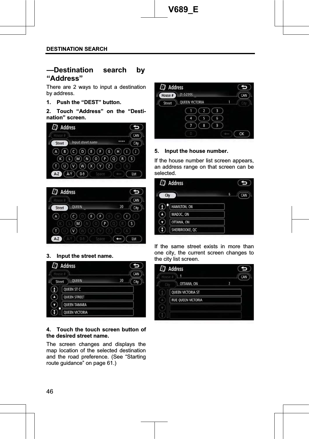 DESTINATION SEARCH 46V689_E There are 2 ways to input a destination by address. 1.  Push the “DEST” button. 2.  Touch “Address” on the “Desti-nation” screen. 3.  Input the street name. 4.  Touch the touch screen button of the desired street name. The screen changes and displays the map location of the selected destination and the road preference. (See “Starting route guidance” on page 61.) 5.  Input the house number. If the house number list screen appears, an address range on that screen can be selected.If the same street exists in more than one city, the current screen changes to the city list screen. —Destination search by“Address” 