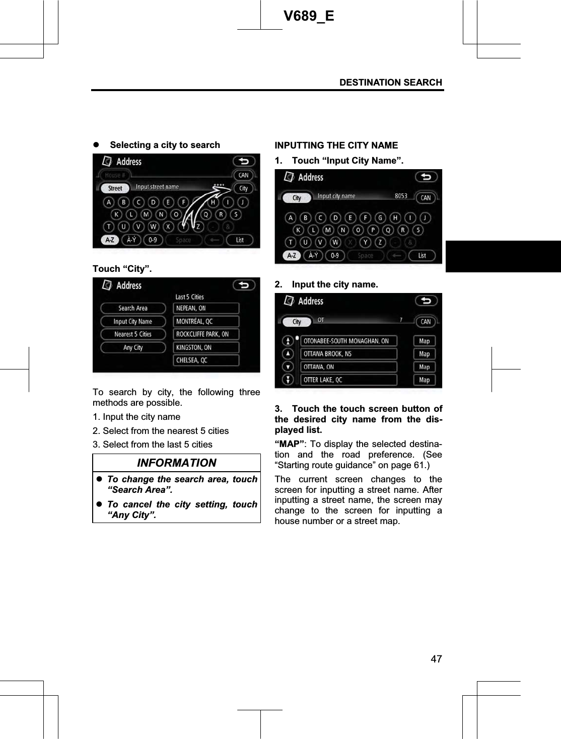 DESTINATION SEARCH  47V689_E z Selecting a city to search Touch “City”. To search by city, the following three methods are possible. 1. Input the city name 2. Select from the nearest 5 cities 3. Select from the last 5 cities INFORMATION zTo change the search area, touch “Search Area”. zTo cancel the city setting, touch “Any City”. INPUTTING THE CITY NAME 1.  Touch “Input City Name”. 2.  Input the city name. 3.  Touch the touch screen button of the desired city name from the dis-played list. “MAP”: To display the selected destina-tion and the road preference. (See “Starting route guidance” on page 61.) The current screen changes to the screen for inputting a street name. After inputting a street name, the screen may change to the screen for inputting a house number or a street map. 