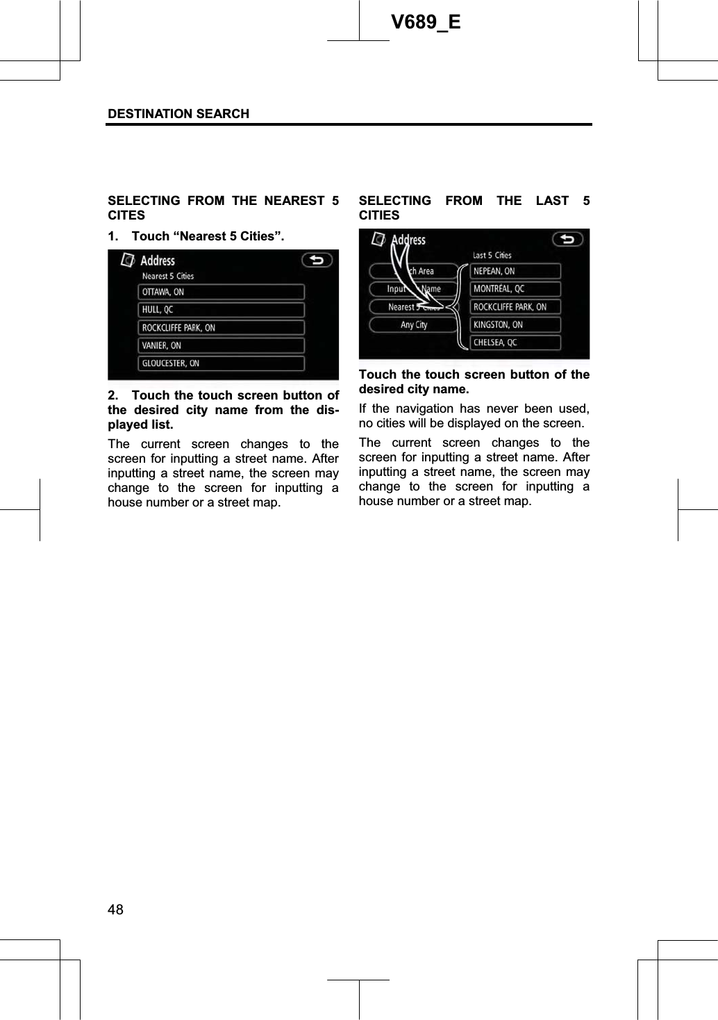 DESTINATION SEARCH 48V689_E SELECTING FROM THE NEAREST 5 CITES1.  Touch “Nearest 5 Cities”. 2.  Touch the touch screen button of the desired city name from the dis-played list. The current screen changes to the screen for inputting a street name. After inputting a street name, the screen may change to the screen for inputting a house number or a street map. SELECTING FROM THE LAST 5 CITIESTouch the touch screen button of the desired city name. If the navigation has never been used, no cities will be displayed on the screen. The current screen changes to the screen for inputting a street name. After inputting a street name, the screen may change to the screen for inputting a house number or a street map. 