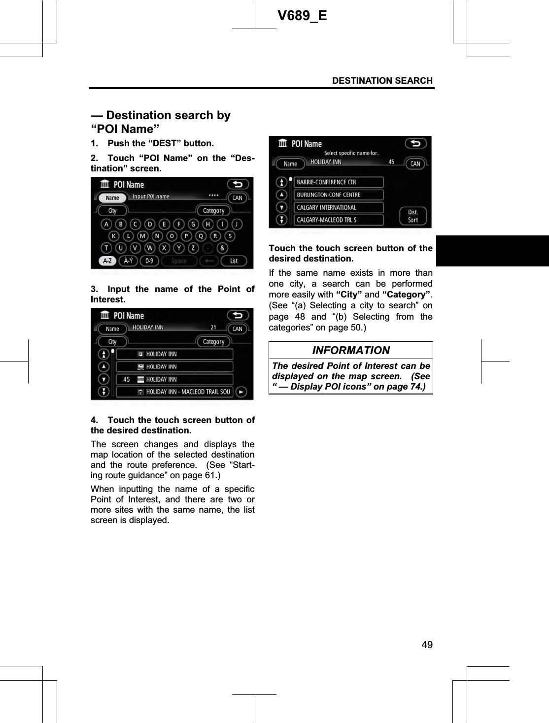 DESTINATION SEARCH  49V689_E 1.  Push the “DEST” button. 2.  Touch “POI Name” on the “Des-tination” screen. 3.  Input the name of the Point of Interest.4.  Touch the touch screen button of the desired destination.     The screen changes and displays the map location of the selected destination and the route preference.  (See “Start-ing route guidance” on page 61.) When inputting the name of a specific Point of Interest, and there are two or more sites with the same name, the list screen is displayed. Touch the touch screen button of the desired destination. If the same name exists in more than one city, a search can be performed more easily with “City” and “Category”.(See “(a) Selecting a city to search” on page 48 and “(b) Selecting from the categories” on page 50.) INFORMATION The desired Point of Interest can be displayed on the map screen.  (See “ — Display POI icons” on page 74.) — Destination search by “POI Name” 