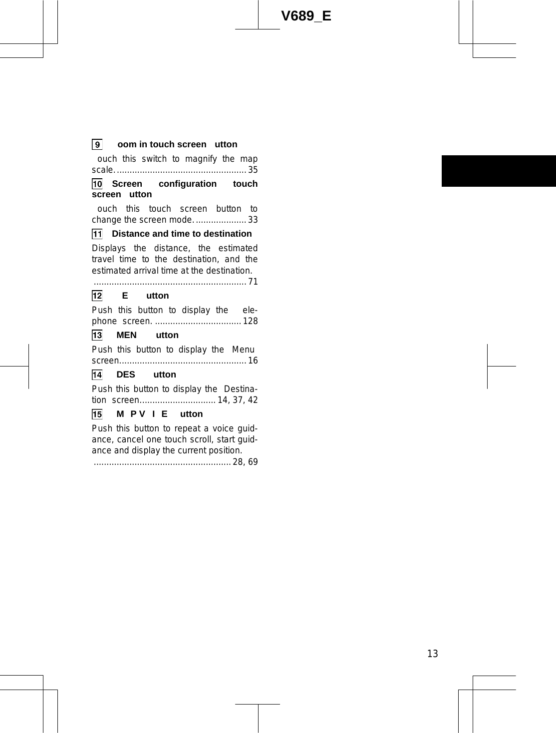  13V689_E   oom in touch screen  utton ouch this switch to magnify the map scale....................................................35  Screen configuration touch screen utton ouch this touch screen button to change the screen mode.....................33   Distance and time to destination Displays the distance, the estimated travel time to the destination, and the estimated arrival time at the destination. ............................................................71  E  utton Push this button to display the  ele-phone  screen. ..................................128  MEN  utton Push this button to display the  Menu  screen..................................................16  DES  utton Push this button to display the  Destina-tion  screen.............................. 14, 37, 42  M P V I E  utton Push this button to repeat a voice guid-ance, cancel one touch scroll, start guid-ance and display the current position. ......................................................28, 69 