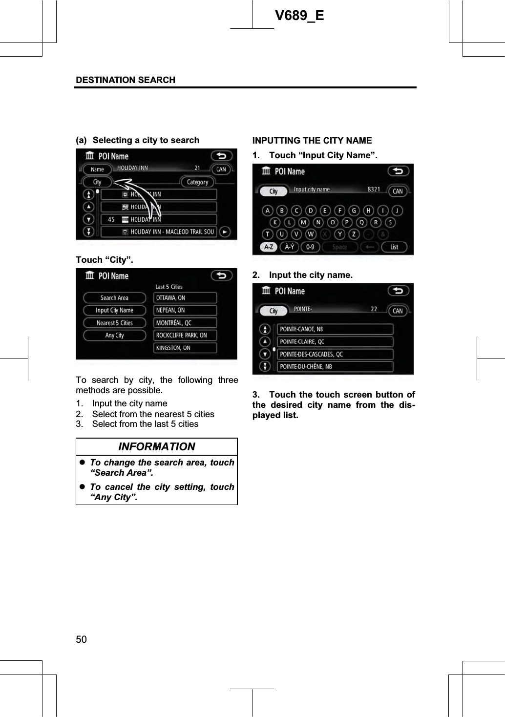 DESTINATION SEARCH 50V689_E (a)  Selecting a city to search Touch “City”. To search by city, the following three methods are possible. 1.    Input the city name 2.    Select from the nearest 5 cities 3.    Select from the last 5 cities INFORMATION zTo change the search area, touch “Search Area”. zTo cancel the city setting, touch “Any City”. INPUTTING THE CITY NAME 1.  Touch “Input City Name”. 2.  Input the city name. 3.  Touch the touch screen button of the desired city name from the dis-played list. 