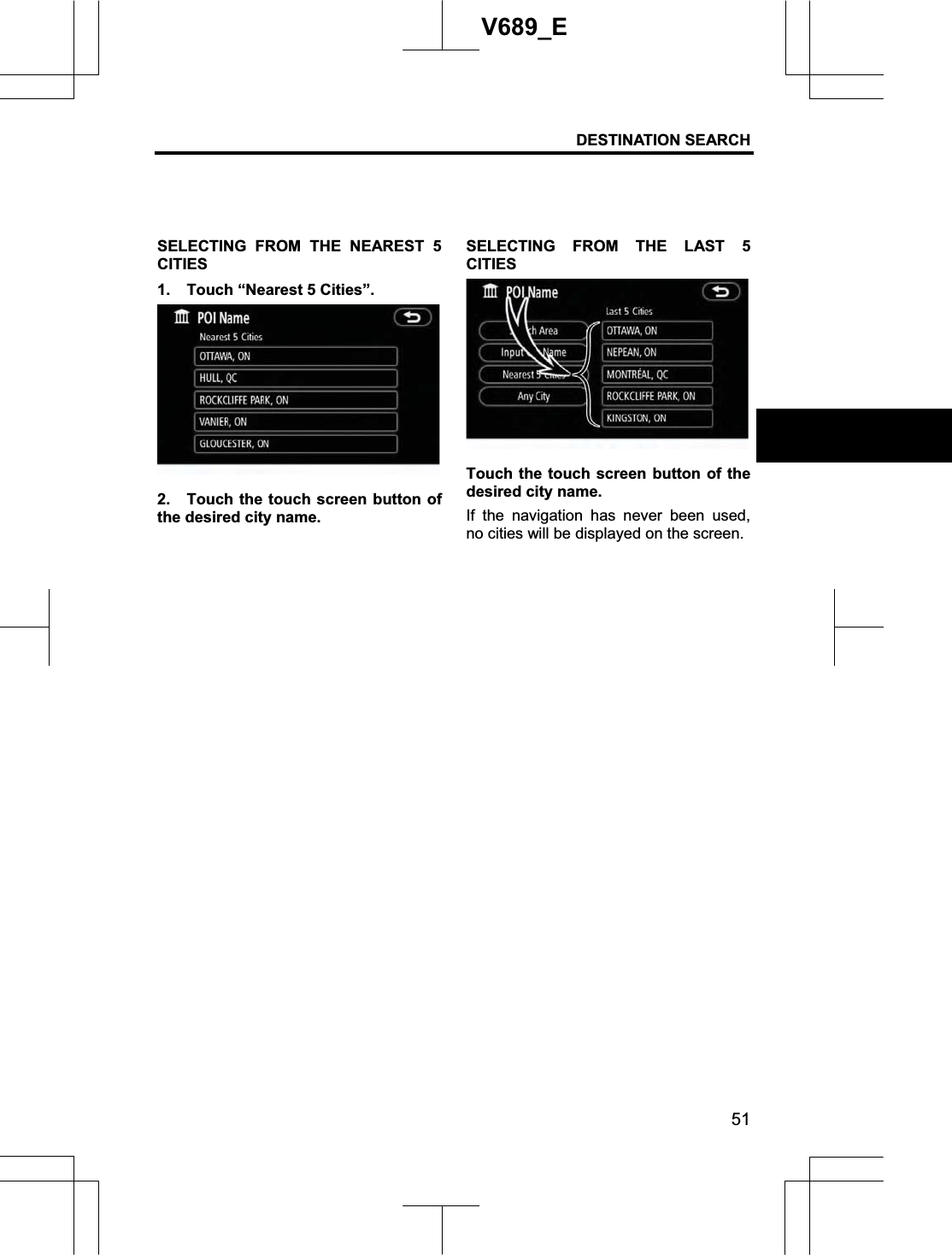 DESTINATION SEARCH  51V689_E SELECTING FROM THE NEAREST 5 CITIES1.  Touch “Nearest 5 Cities”. 2.  Touch the touch screen button of the desired city name. SELECTING FROM THE LAST 5 CITIESTouch the touch screen button of the desired city name. If the navigation has never been used, no cities will be displayed on the screen. 