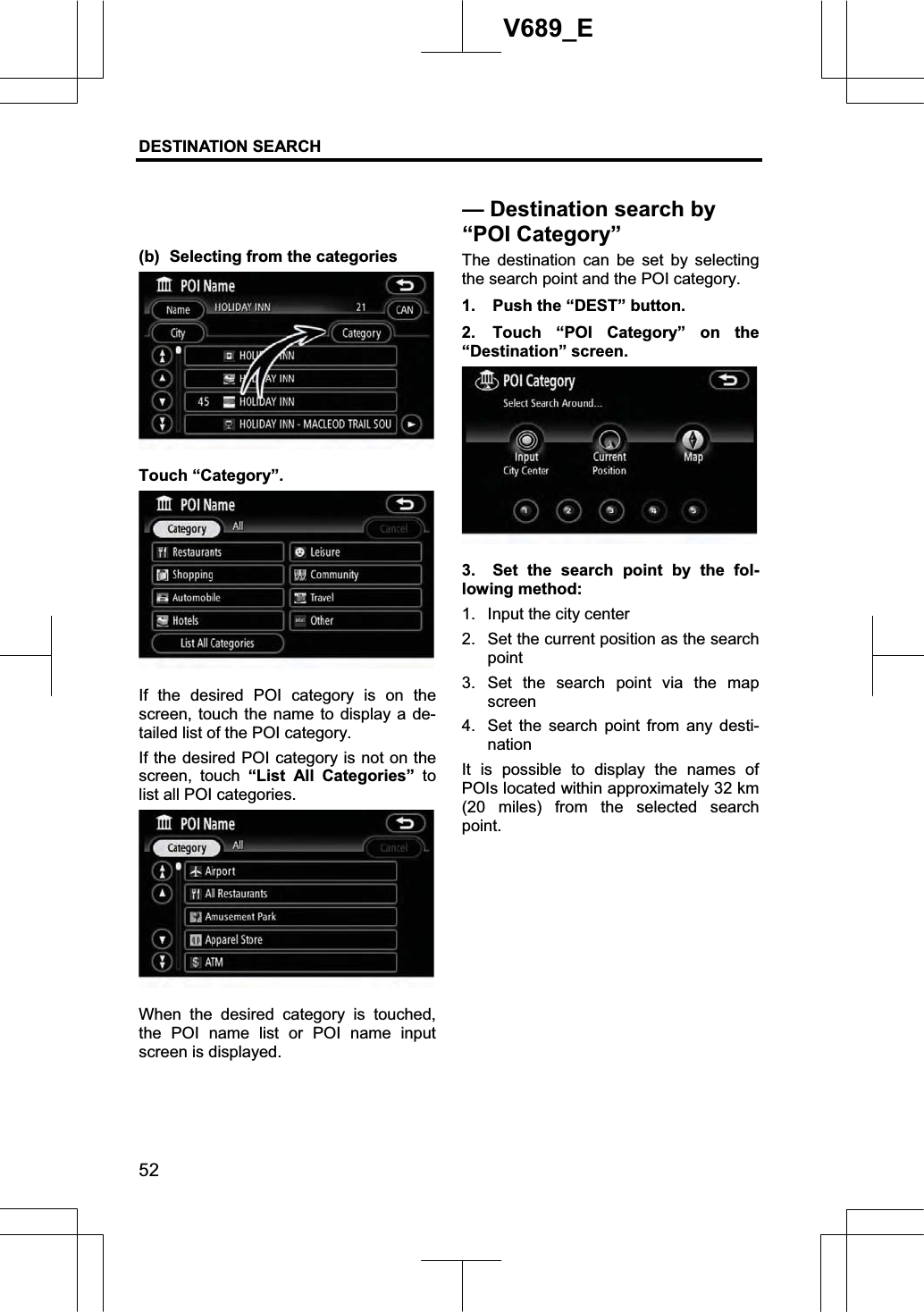 DESTINATION SEARCH 52V689_E (b)  Selecting from the categories Touch “Category”. If the desired POI category is on the screen, touch the name to display a de-tailed list of the POI category. If the desired POI category is not on the screen, touch “List All Categories” tolist all POI categories. When the desired category is touched, the POI name list or POI name input screen is displayed. The destination can be set by selecting the search point and the POI category. 1.  Push the “DEST” button. 2.  Touch “POI Category” on the “Destination” screen. 3.  Set the search point by the fol-lowing method: 1.  Input the city center 2.  Set the current position as the search point3. Set the search point via the map screen4.  Set the search point from any desti-nation It is possible to display the names of POIs located within approximately 32 km (20 miles) from the selected search point.— Destination search by “POI Category”