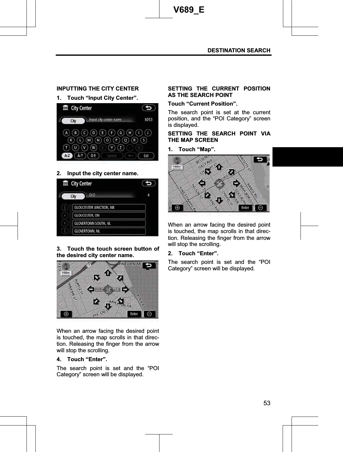 DESTINATION SEARCH  53V689_E INPUTTING THE CITY CENTER 1.  Touch “Input City Center”. 2.  Input the city center name. 3.  Touch the touch screen button of the desired city center name. When an arrow facing the desired point is touched, the map scrolls in that direc-tion. Releasing the finger from the arrow will stop the scrolling. 4. Touch “Enter”. The search point is set and the “POI Category” screen will be displayed. SETTING THE CURRENT POSITION AS THE SEARCH POINT Touch “Current Position”. The search point is set at the current position, and the “POI Category” screen is displayed.SETTING THE SEARCH POINT VIA THE MAP SCREEN 1. Touch “Map”. When an arrow facing the desired point is touched, the map scrolls in that direc-tion. Releasing the finger from the arrow will stop the scrolling. 2. Touch “Enter”. The search point is set and the “POI Category” screen will be displayed. 