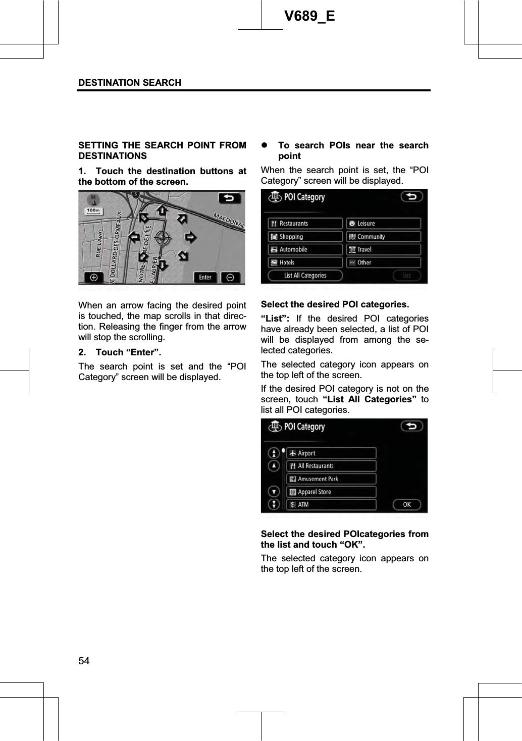 DESTINATION SEARCH 54V689_E SETTING THE SEARCH POINT FROM DESTINATIONS 1.  Touch the destination buttons at the bottom of the screen. When an arrow facing the desired point is touched, the map scrolls in that direc-tion. Releasing the finger from the arrow will stop the scrolling. 2. Touch “Enter”. The search point is set and the “POI Category” screen will be displayed.  z To search POIs near the search pointWhen the search point is set, the “POI Category” screen will be displayed. Select the desired POI categories. “List”: If the desired POI categories have already been selected, a list of POI will be displayed from among the se-lected categories. The selected category icon appears on the top left of the screen. If the desired POI category is not on the screen, touch “List All Categories” tolist all POI categories. Select the desired POIcategories from the list and touch “OK”. The selected category icon appears on the top left of the screen. 