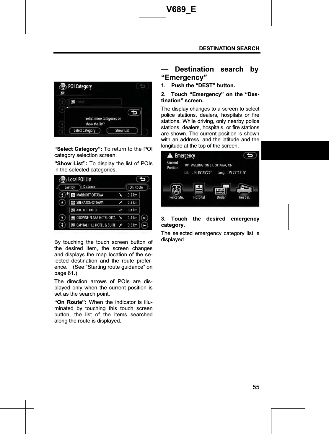 DESTINATION SEARCH  55V689_E “Select Category”: To return to the POI category selection screen.“Show List”: To display the list of POIs in the selected categories.By touching the touch screen button of the desired item, the screen changes and displays the map location of the se-lected destination and the route prefer-ence.    (See “Starting route guidance” on page 61.) The direction arrows of POIs are dis-played only when the current position is set as the search point. “On Route”: When the indicator is illu-minated by touching this touch screen button, the list of the items searched along the route is displayed. 1.  Push the “DEST” button. 2.  Touch “Emergency” on the “Des-tination” screen. The display changes to a screen to select police stations, dealers, hospitals or fire stations. While driving, only nearby police stations, dealers, hospitals, or fire stations are shown. The current position is shown with an address, and the latitude and the longitude at the top of the screen. 3. Touch the desired emergency category. The selected emergency category list is displayed. — Destination search by“Emergency”