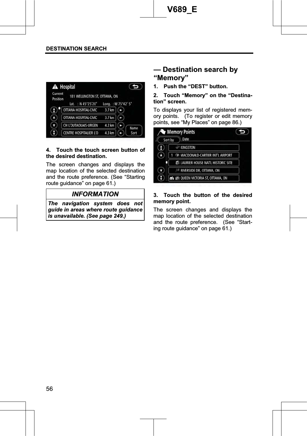 DESTINATION SEARCH 56V689_E 4.  Touch the touch screen button of the desired destination. The screen changes and displays the map location of the selected destination and the route preference. (See “Starting route guidance” on page 61.) INFORMATION The navigation system does not guide in areas where route guidance is unavailable. (See page 249.) 1.  Push the “DEST” button. 2.  Touch “Memory” on the “Destina-tion” screen.   To displays your list of registered mem-ory points.  (To register or edit memory points, see “My Places” on page 86.) 3.  Touch the button of the desired memory point. The screen changes and displays the map location of the selected destination and the route preference.  (See “Start-ing route guidance” on page 61.) — Destination search by “Memory”