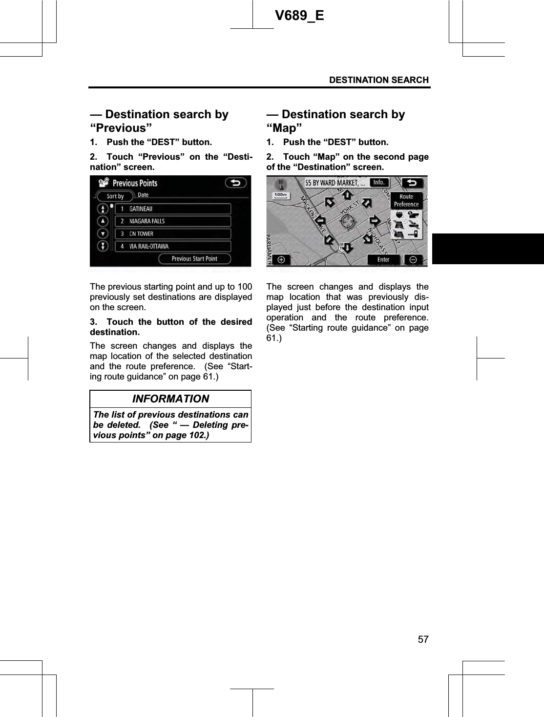 DESTINATION SEARCH  57V689_E 1.  Push the “DEST” button. 2.  Touch “Previous” on the “Desti-nation” screen. The previous starting point and up to 100 previously set destinations are displayed on the screen. 3.  Touch the button of the desired destination.   The screen changes and displays the map location of the selected destination and the route preference.  (See “Start-ing route guidance” on page 61.) INFORMATION The list of previous destinations can be deleted.  (See “ — Deleting pre-vious points” on page 102.) 1.  Push the “DEST” button. 2.  Touch “Map” on the second page of the “Destination” screen. The screen changes and displays the map location that was previously dis-played just before the destination input operation and the route preference.  (See “Starting route guidance” on page 61.)— Destination search by “Previous”— Destination search by “Map”