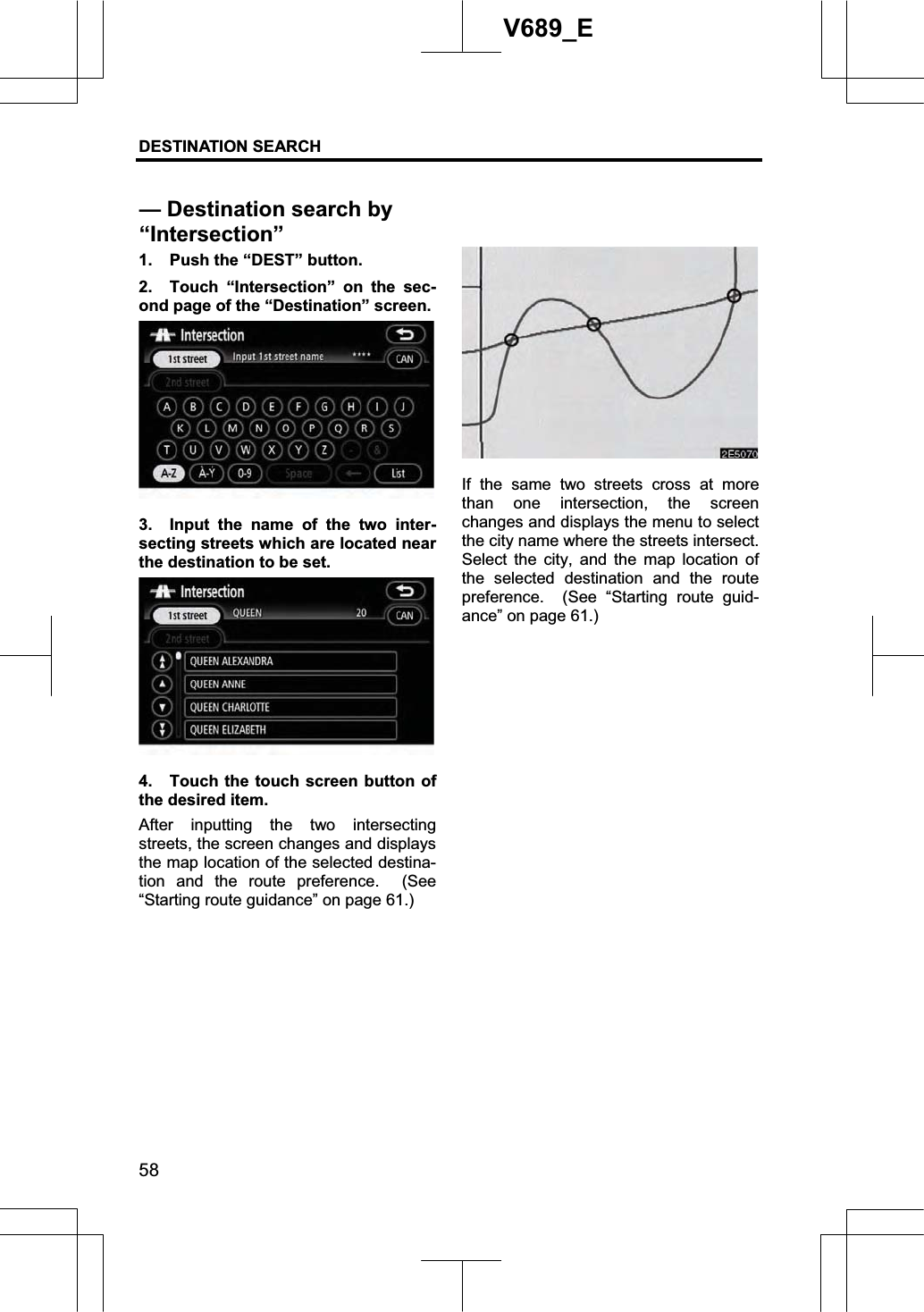 DESTINATION SEARCH 58V689_E 1.  Push the “DEST” button. 2.  Touch “Intersection” on the sec-ond page of the “Destination” screen. 3.  Input the name of the two inter-secting streets which are located near the destination to be set. 4.  Touch the touch screen button of the desired item.   After inputting the two intersecting streets, the screen changes and displays the map location of the selected destina-tion and the route preference.  (See “Starting route guidance” on page 61.) If the same two streets cross at more than one intersection, the screen changes and displays the menu to select the city name where the streets intersect.   Select the city, and the map location of the selected destination and the route preference.  (See “Starting route guid-ance” on page 61.) — Destination search by “Intersection”