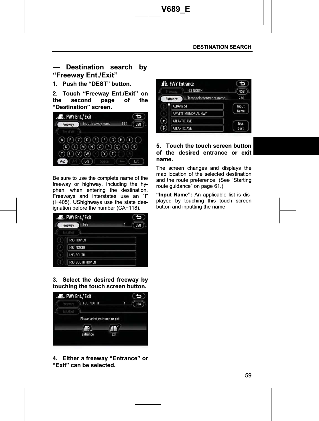 DESTINATION SEARCH  59V689_E 1.  Push the “DEST” button. 2.  Touch “Freeway Ent./Exit” on the second page of the “Destination” screen. Be sure to use the complete name of the freeway or highway, including the hy-phen, when entering the destination. Freeways and interstates use an “I” (I405). UShighways use the state des-ignation before the number (CA118).3.  Select the desired freeway by touching the touch screen button. 4.  Either a freeway “Entrance” or “Exit” can be selected. 5.  Touch the touch screen button of the desired entrance or exit name.The screen changes and displays the map location of the selected destination and the route preference. (See “Starting route guidance” on page 61.) “Input Name”: An applicable list is dis-played by touching this touch screen button and inputting the name. — Destination search by“Freeway Ent./Exit”