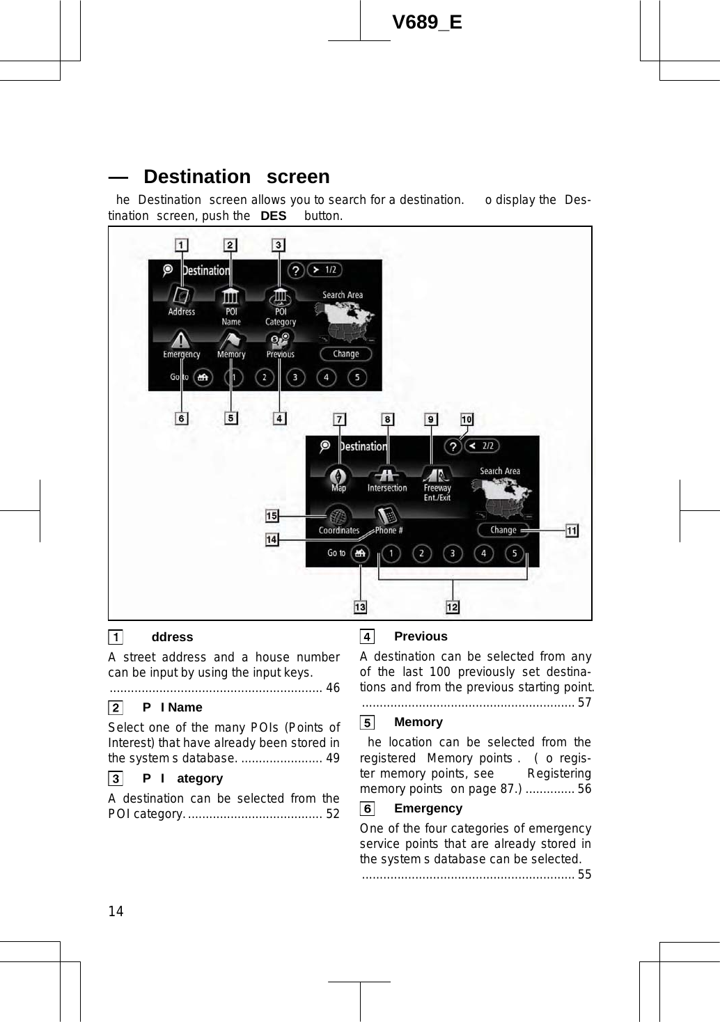 14V689_E he  Destination  screen allows you to search for a destination.    o display the  Des-tination  screen, push the  DES  button.  ddress  A street address and a house number can be input by using the input keys. ............................................................ 46  P I Name  Select one of the many POIs (Points of Interest) that have already been stored in the system s database. ....................... 49 P I ategory  A destination can be selected from the POI category....................................... 52  Previous  A destination can be selected from any of the last 100 previously set destina-tions and from the previous starting point............................................................. 57  Memory  he location can be selected from the registered  Memory points .  ( o regis-ter memory points, see     Registering memory points  on page 87.) ..............56  Emergency  One of the four categories of emergency service points that are already stored in the system s database can be selected. ............................................................ 55 — Destination  screen