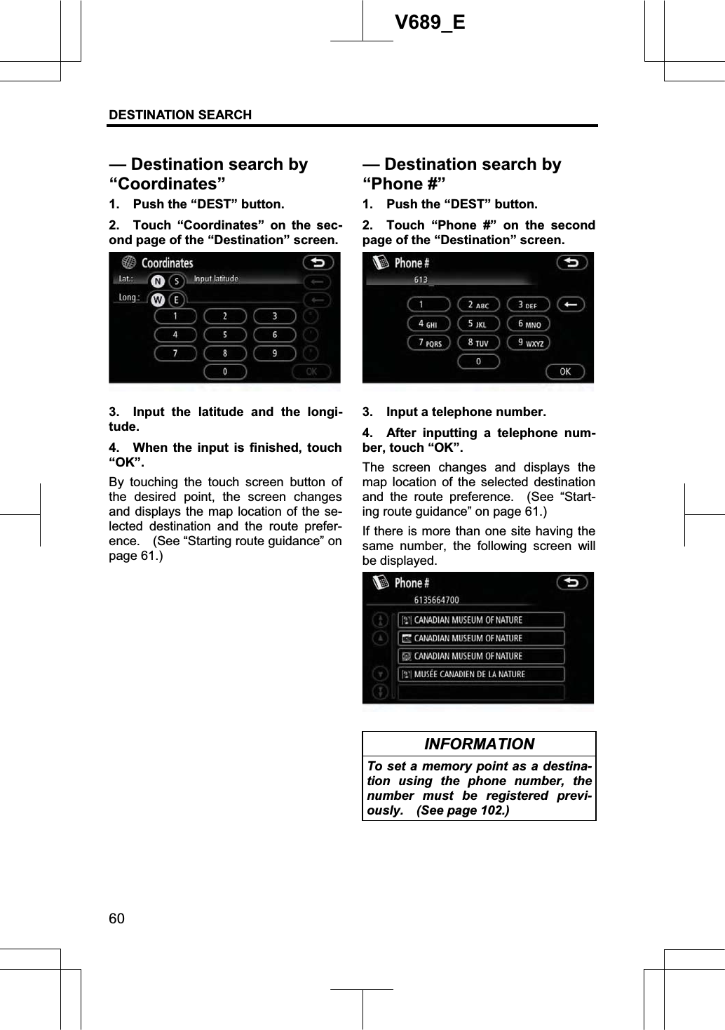 DESTINATION SEARCH 60V689_E 1.  Push the “DEST” button. 2.  Touch “Coordinates” on the sec-ond page of the “Destination” screen. 3.  Input the latitude and the longi-tude. 4.  When the input is finished, touch “OK”.By touching the touch screen button of the desired point, the screen changes and displays the map location of the se-lected destination and the route prefer-ence.    (See “Starting route guidance” on page 61.) 1.  Push the “DEST” button. 2.  Touch “Phone #” on the second page of the “Destination” screen. 3.  Input a telephone number. 4.  After inputting a telephone num-ber, touch “OK”. The screen changes and displays the map location of the selected destination and the route preference.  (See “Start-ing route guidance” on page 61.) If there is more than one site having the same number, the following screen will be displayed. INFORMATION To set a memory point as a destina-tion using the phone number, the number must be registered previ-ously.  (See page 102.) — Destination search by “Coordinates”— Destination search by “Phone #”