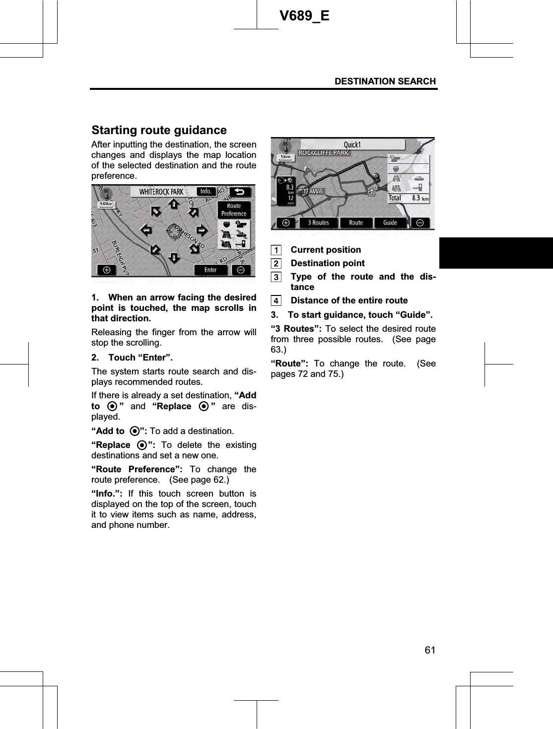 DESTINATION SEARCH  61V689_E After inputting the destination, the screen changes and displays the map location of the selected destination and the route preference. 1.  When an arrow facing the desired point is touched, the map scrolls in that direction.   Releasing the finger from the arrow will stop the scrolling. 2. Touch “Enter”. The system starts route search and dis-plays recommended routes. If there is already a set destination, “Add to ” and “Replace  ” are dis-played. “Add to  ”: To add a destination. “Replace  ”: To delete the existing destinations and set a new one. “Route Preference”: To change the route preference.  (See page 62.) “Info.”: If this touch screen button is displayed on the top of the screen, touch it to view items such as name, address, and phone number.  Current position  Destination point   Type of the route and the dis-tance   Distance of the entire route 3.  To start guidance, touch “Guide”. “3 Routes”: To select the desired route from three possible routes.  (See page 63.)“Route”: To change the route.  (See pages 72 and 75.) Starting route guidance