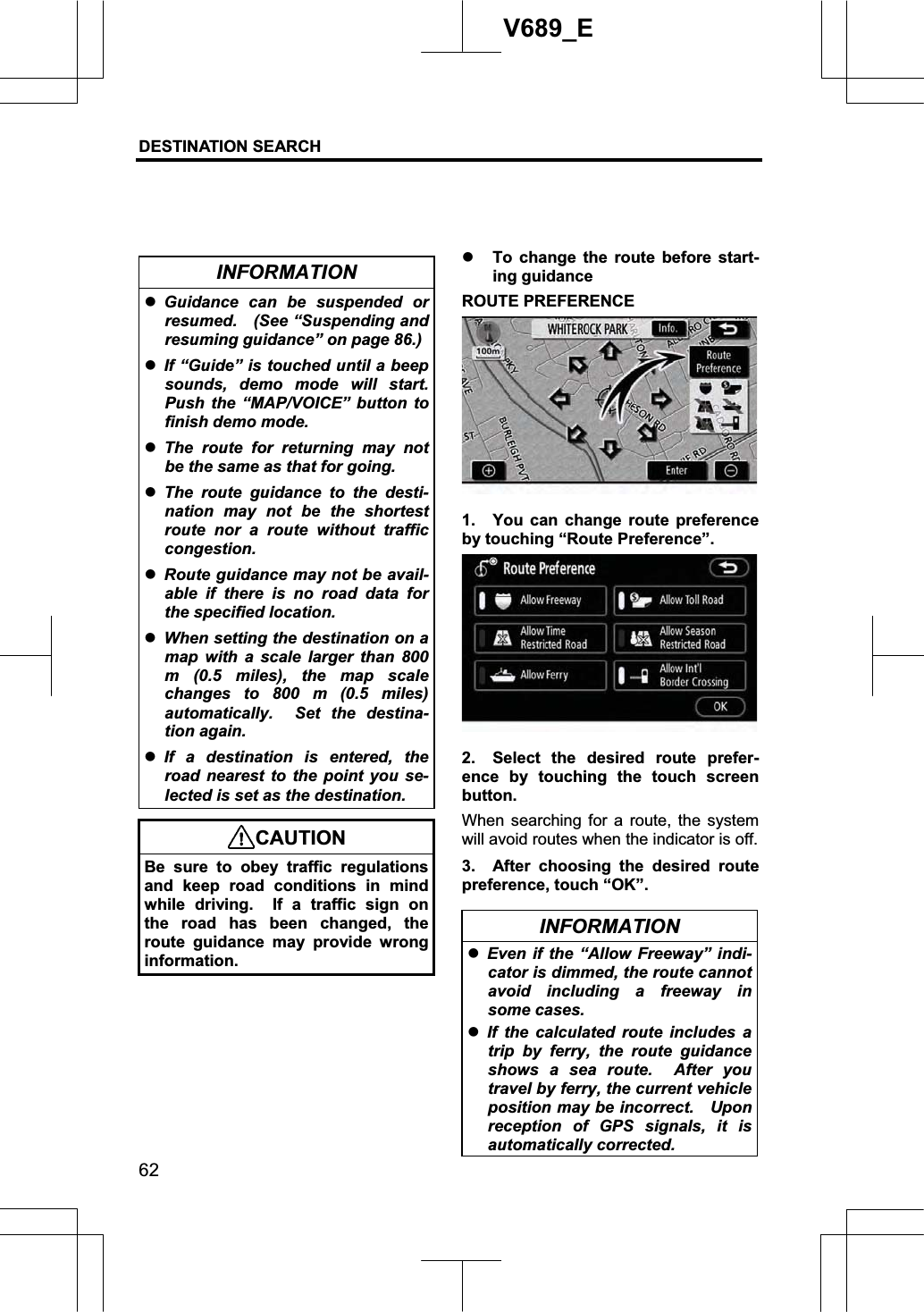 DESTINATION SEARCH 62V689_E INFORMATION zGuidance can be suspended or resumed.  (See “Suspending and resuming guidance” on page 86.)zIf “Guide” is touched until a beep sounds, demo mode will start. Push the “MAP/VOICE” button to finish demo mode. zThe route for returning may not be the same as that for going. zThe route guidance to the desti-nation may not be the shortest route nor a route without traffic congestion. zRoute guidance may not be avail-able if there is no road data for the specified location. zWhen setting the destination on a map with a scale larger than 800 m (0.5 miles), the map scale changes to 800 m (0.5 miles) automatically.  Set the destina-tion again. zIf a destination is entered, the road nearest to the point you se-lected is set as the destination. CAUTION Be sure to obey traffic regulations and keep road conditions in mind while driving.  If a traffic sign on the road has been changed, the route guidance may provide wrong information.z To change the route before start-ing guidance ROUTE PREFERENCE 1.  You can change route preference by touching “Route Preference”. 2.  Select the desired route prefer-ence by touching the touch screen button. When searching for a route, the system will avoid routes when the indicator is off. 3. After choosing the desired route preference, touch “OK”. INFORMATION zEven if the “Allow Freeway” indi-cator is dimmed, the route cannot avoid including a freeway in some cases. zIf the calculated route includes a trip by ferry, the route guidance shows a sea route.  After you travel by ferry, the current vehicle position may be incorrect.    Upon reception of GPS signals, it is automatically corrected. 