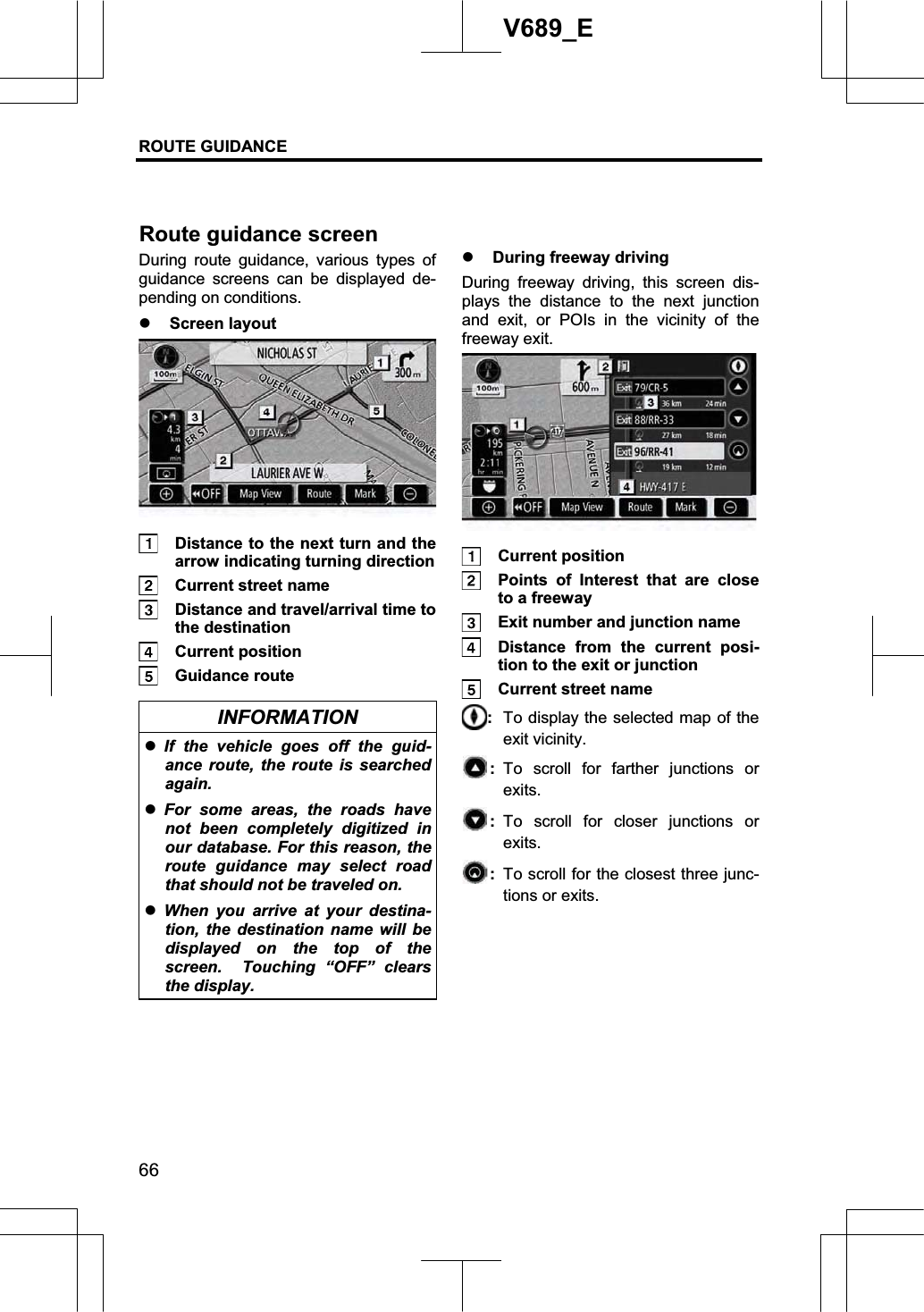 ROUTE GUIDANCE 66V689_E During route guidance, various types of guidance screens can be displayed de-pending on conditions. z Screen layout   Distance to the next turn and the arrow indicating turning direction   Current street name   Distance and travel/arrival time to the destination  Current position  Guidance route INFORMATION zIf the vehicle goes off the guid-ance route, the route is searched again. zFor some areas, the roads have not been completely digitized in our database. For this reason, the route guidance may select road that should not be traveled on. zWhen you arrive at your destina-tion, the destination name will be displayed on the top of the screen.  Touching “OFF” clears the display.z During freeway driving During freeway driving, this screen dis-plays the distance to the next junction and exit, or POIs in the vicinity of the freeway exit.  Current position   Points of Interest that are close to a freeway   Exit number and junction name   Distance from the current posi-tion to the exit or junction   Current street name :To display the selected map of the exit vicinity.:To scroll for farther junctions or exits.: To scroll for closer junctions or exits.:  To scroll for the closest three junc-tions or exits. Routeguidance screen