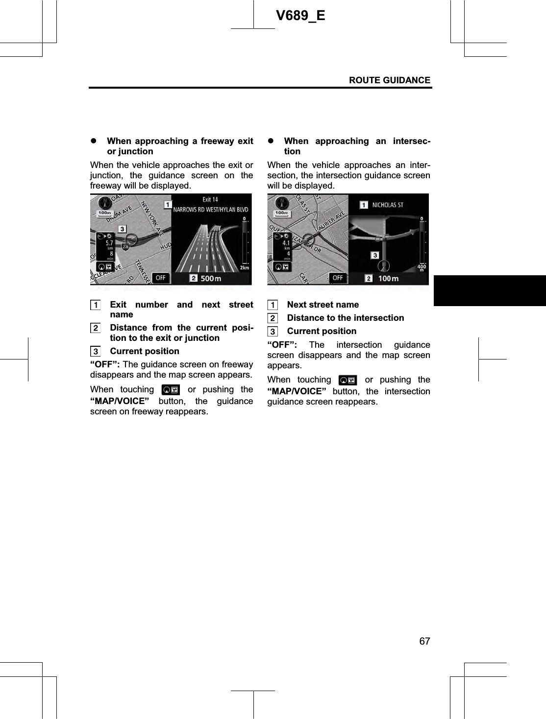 ROUTE GUIDANCE 67V689_E z When approaching a freeway exit or junction When the vehicle approaches the exit or junction, the guidance screen on the freeway will be displayed.  Exit number and next street name   Distance from the current posi-tion to the exit or junction  Current position “OFF”: The guidance screen on freeway disappears and the map screen appears. When touching   or pushing the “MAP/VOICE” button, the guidance screen on freeway reappears. z When approaching an intersec-tionWhen the vehicle approaches an inter-section, the intersection guidance screen will be displayed.   Next street name   Distance to the intersection  Current position “OFF”:  The intersection guidance screen disappears and the map screen appears. When touching   or pushing the“MAP/VOICE” button, the intersection guidance screen reappears. 