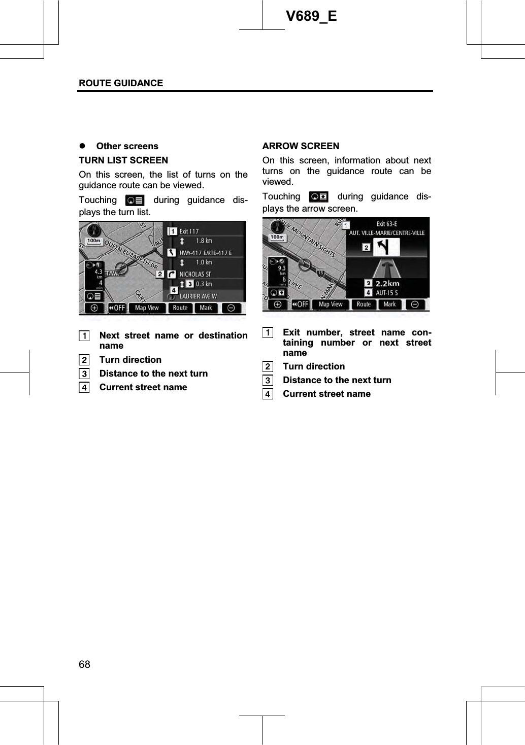 ROUTE GUIDANCE 68V689_E z Other screens TURN LIST SCREEN On this screen, the list of turns on the guidance route can be viewed. Touching   during guidance dis-plays the turn list.   Next street name or destination name  Turn direction   Distance to the next turn   Current street name ARROW SCREEN On this screen, information about next turns on the guidance route can be viewed. Touching   during guidance dis-plays the arrow screen.   Exit number, street name con-taining number or next street name  Turn direction   Distance to the next turn   Current street name 
