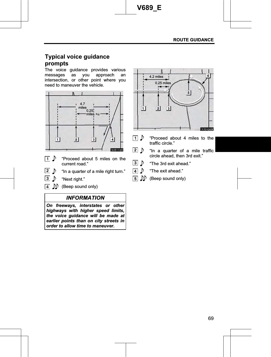 ROUTE GUIDANCE 69V689_E The voice guidance provides various messages as you approach an intersection, or other point where you need to maneuver the vehicle.   “Proceed about 5 miles on the current road.”   “In a quarter of a mile right turn.”  “Next right.”  (Beep sound only) INFORMATION On freeways, interstates or other highways with higher speed limits, the voice guidance will be made at earlier points than on city streets in order to allow time to maneuver.   “Proceed about 4 miles to the traffic circle.”   “In a quarter of a mile traffic circle ahead, then 3rd exit.”   “The 3rd exit ahead.” “The exit ahead.”  (Beep sound only) Typical voice guidance prompts4.7miles0.25miles +D4.2 miles0.25 miles