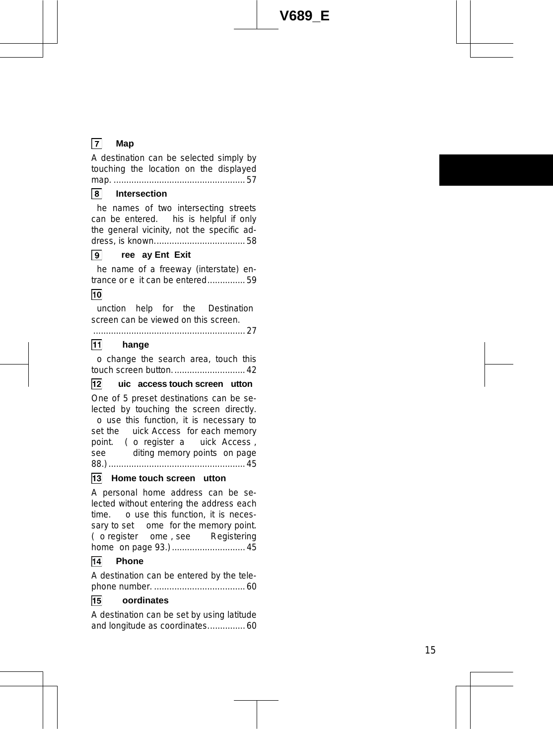  15V689_E  Map  A destination can be selected simply by touching the location on the displayed map. ....................................................57  Intersection  he names of two intersecting streets can be entered.   his is helpful if only the general vicinity, not the specific ad-dress, is known....................................58  ree ay Ent Exit  he name of a freeway (interstate) en-trance or e it can be entered...............59   unction help for the  Destination  screen can be viewed on this screen. ............................................................27  hange  o change the search area, touch this touch screen button.............................42   uic  access touch screen  utton One of 5 preset destinations can be se-lected by touching the screen directly.  o use this function, it is necessary to set the  uick Access  for each memory point.  ( o register a  uick Access , see      diting memory points  on page 88.)......................................................45   Home touch screen  utton A personal home address can be se-lected without entering the address each time.   o use this function, it is neces-sary to set  ome  for the memory point.  ( o register  ome , see     Registering home  on page 93.).............................45  Phone  A destination can be entered by the tele-phone number.....................................60  oordinates  A destination can be set by using latitude and longitude as coordinates...............60